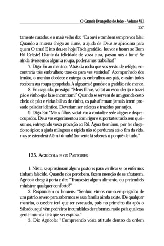 O Grande Evangelho de João – Volume VII
                                                                        257

tamente curados, e o mais velho diz: “Eu ouvi e também sempre vos falei:
Quando a miséria chega ao cume, a ajuda de Deus se aproxima para
quem O ama! E isto deu-se hoje! Toda gratidão, louvor e honra ao Bom
Pai Celeste! Diante da felicidade de vossa cura, passou-nos a fome! Se
ainda tivéssemos alguma roupa, poderíamos trabalhar!”
     7. Digo Eu ao menino: “Atrás da rocha que vos serviu de refúgio, en-
contrarás três embrulhos; traze-os para vos vestirdes!” Acompanhado dos
irmãos, o menino obedece e entrega os embrulhos aos pais, e assim todos
recebem sua roupa apropriada. A algazarra é grande e a gratidão não menor.
     8. Em seguida, prossigo: “Meus filhos, voltai ao esconderijo e trazei
pão e vinho que lá se encontram!” Quando se servem de um grande cesto
cheio de pão e várias bilhas de vinho, os pais afirmam jamais terem pro-
vado paladar idêntico. Deveriam ser celestes e trazidos por anjos.
     9. Digo Eu: “Meus filhos, saciai-vos à vontade e sede alegres e despre-
ocupados. Deus vos experimentou com rigor e suportastes tudo sem quei-
xumes, entregando vossa provação ao Pai. Agora terminou, por ter chega-
do ao ápice; a ajuda milagrosa e rápida não só perdurará até o fim da vida,
mas se estenderá Além-túmulo! Somente lá sabereis o porquê de tudo.”



     135. AGRÍCOLA E OS PASTORES

     1. Nisto, se aproximam alguns pastores para verificar se os enfermos
tinham falecido. Quando nos percebem, fazem menção de se afastarem.
Agrícola chega à porta e diz: “Trouxestes algum alimento, ou pretendíeis
ministrar qualquer conforto?”
     2. Respondem os homens: “Senhor, vimos como empregados de
um patrão severo para sabermos se essa família ainda existe. De qualquer
maneira, o casebre terá que ser evacuado, pois no primeiro dia após o
Sábado, aqui vêm pedreiros incumbidos de reformas, razão pela qual essa
gente imunda terá que ser expulsa.”
     3. Diz Agrícola: “Compreendo vossa atitude dentro da ordem
 