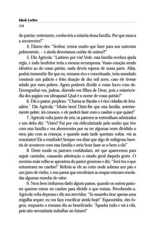 Jakob Lorber
258

do patrão; entretanto, conhecíeis a miséria dessa família. Por que nunca
a socorrestes?”
     4. Dizem eles: “Senhor, temos muito que fazer para nos sustentar
pobremente, – e ainda deveríamos cuidar de outros?!”
     5. Diz Agrícola: “Lastimo por vós! Vede, essa família recebeu ajuda
régia, e todo benfeitor teria a mesma recompensa. Vosso coração sendo
idêntico ao do vosso patrão, nada deveis esperar de nossa parte. Aliás,
podeis transmitir-lhe que eu, romano rico e conceituado, teria mandado
construir um palácio e feito doação de dez mil acres, caso ele tivesse
zelado por esses pobres. Agora podereis dividir o vosso lucro com ele.
Envergonhai-vos, judeus, dizendo-vos filhos de Deus, pois a misericór-
dia dos pagãos vos ultrapassa! Qual é o nome de vosso patrão?”
     6. Diz o pastor, perplexo: “Chama-se Barabe e é rico cidadão de Jeru-
salém.” Diz Agrícola: “Muito bem! Dizei-lhe que essa família, anterior-
mente pobre, irá conosco, e ele poderá fazer com o casebre o que quiser!”
     7. Agrícola volta junto de nós; os pastores se entreolham admirados
e um deles diz: “Vistes? Fui por vós ridicularizado pelo sonho que tive
com essa família e vos aborrecestes por eu ter algumas vezes dividido o
meu pão com as crianças, e quando mais tarde queriam voltar, vós as
enxotastes! Eis o resultado! Sempre vos disse que algo de milagroso have-
ria de acontecer com essa família e seria bom fazer-se o bem a ela!”
     8. Deste modo os pastores confabulam, até que aparecemos para
seguir caminho, causando admiração o estado geral daquela gente. O
menino mais velho se aproxima do pastor generoso e diz: “Será teu o que
entontrares no casebre!” Referia-se ele ao cesto onde sobrara um pão e
um jarro de vinho, e nos panos que envolviam as roupas estavam enrola-
das algumas moedas de valor.
     9. Nem bem tínhamos dado alguns passos, quando os outros pasto-
res querem entrar no casebre para dividir o que restara. Percebendo-o,
Agrícola volta depressa e diz aos atrevidos: “Se ousardes tirar apenas uma
migalha sequer, eu vos faço crucificar ainda hoje!” Espavoridos, eles fo-
gem, enquanto o romano diz ao beneficiado: “Apanha tudo e vai à vila,
pois não necessitarás trabalhar no futuro!”
 