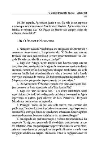 O Grande Evangelho de João – Volume VII
                                                                       259

    10. Em seguida, Agrícola se junta a nós. Na vila já nos esperam
muitos que nos seguiram ao Monte das Oliveiras. Apontando-lhes a
família, o romano diz: “Os Passos do Senhor são sempre cheios de
milagres e benefícios!”

    136. O SENHOR E NICODEMOS

     1. Nisso nos avistam Nicodemos e seu amigo José de Arimathéia e
correm ao nosso encontro. E o primeiro diz: “Ó Senhor, que enorme
Bênção é Tua Visita para este local! Tive um pressentimento de Tua Che-
gada! Poderia convidar-Te a almoçar comigo?”
     2. Digo Eu: “Amigo, somos muitos e não haveria espaço em tua
casa; além disso, receberás à tarde alguns fariseus com os quais não desejo
encontro, e assim prefiro ficar no grande albergue, também teu. Vai até lá
com tua família, José de Arimathéia e o velho e bondoso rabi, a fim de
que vejais a salvação do mundo. Os dois romanos estão aqui radicados e
Me procurarão, porque vim expressamente por causa deles.”
     3. Diz Nicodemos: “Ó Senhor, em tudo tens razão, entretanto dese-
java que meu lar fosse abençoado pelos Teus Santos Pés!”
     4. Digo Eu: “Por este meio, não, – e se assim acreditasses, serias
supersticioso. Contudo irei até lá quando os fariseus tiverem saído. Agora
esperemos os outros, para saberem de Meu Paradeiro.” Pergunta
Nicodemos quem seriam os esperados.
     5. Prossigo: “Todos os que viste ante-ontem, com excessão dos
publicanos. Também Lázaro e Raphael com os escravos chegarão por outro
caminho! De sorte que dentro de uma hora se acharão em Emaús algumas
centenas de pessoas, bem acomodadas no teu espaçoso albergue!”
     6. Em seguida, ele pede informação a respeito daquela família e Eu
respondo: “Amigo, essa gente teria direito de justa queixa contra os vos-
sos habitantes. Pois, não podia passar despercebido diante de vossos olhos,
crianças quase desnudas que aqui vinham pedir alimento, e era de vossa
obrigação sondar a sua origem. Isto não foi feito e tal negligência não vos
 
