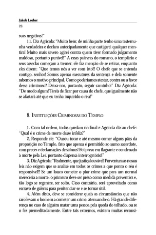 Jakob Lorber
26

suas negativas!”
      11. Diz Agrícola: “Muito bem; de minha parte tenho uma testemu-
nha verdadeira e declaro antecipadamente que castigarei qualquer men-
tira! Muito mais severo agirei contra quem tiver formado julgamento
maldoso, portanto punível!” A essas palavras do romano, o templário e
seus asseclas começam a tremer; ele faz menção de se retirar, enquanto
eles dizem: “Que temos nós a ver com isto?! O chefe que se entenda
contigo, senhor! Somos apenas executores da sentença e dela somente
sabemos o motivo principal. Como poderíamos atestar, contra ou a favor
desse criminoso? Deixa-nos, portanto, seguir caminho!” Diz Agrícola:
“De modo algum! Tereis de ficar por causa do chefe, que igualmente não
se afastará até que eu tenha inquirido o réu!”



     8. INSTITUIÇÕES CRIMINOSAS DO TEMPLO

      1. Com tal ordem, todos quedam no local e Agrícola diz ao chefe:
“Qual é o crime de morte desse infeliz?”
      2. Responde ele: “Ousou tocar e até mesmo comer alguns pães da
proposição no Templo, fato que apenas é permitido ao sumo sacerdote,
com preces e declamações de salmos! Foi preso em flagrante e condenado
à morte pela Lei, portanto dispensa interrogatório!”
      3. Diz Agrícola: “Realmente, que justiça louvável! Porventura as nossas
leis não exigem que se analise em todos os crimes a que ponto o réu é
responsável?! Se um louco cometer o pior crime que para um normal
mereceria a morte, o primeiro deve ser preso como medida preventiva e,
tão logo se regenere, ser solto. Caso contrário, será aproveitado como
escravo de galeras para penitenciar-se e se tornar útil.
      4. Além disto, deve se considerar quais as circunstâncias que não
raro levam o homem a cometer um crime, atenuando-o. Há grande dife-
rença no caso de alguém matar uma pessoa pela queda do telhado, ou se
o fez premeditadamente. Entre tais extremos, existem muitas reconsi-
 
