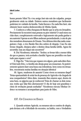Jakob Lorber
260

honra perante Mim! Tu e teu amigo José não sois tão culpados, porque
geralmente estais na cidade. Existem outros moradores que facilmente
poderiam ter cuidado da família. Nada fizeram e Eu nada lhes farei, não
obstante haver muitos desfavorecidos de Minha Ajuda.
     7. Conheces a velha choupana de Barabe que se acha em Jerusalém.
Precisamente lá encontrei essas pessoas na pior miséria! O casal estava no
chão duro, completamente entrevado e logicamente não podia ganhar o
seu sustento! Apenas os sete filhos andavam perambulando, à cata de pão
dos moradores desumanos de Emaús. Nos últimos dois dias nada conse-
guiram e hoje, o rico Barabe lhes deu ordem de despejo. Caso Eu não
tivesse chegado, desejava saber o destino dessa família infeliz. Agora foi
socorrida; mas aos daqui não socorrerei!”
     8. Diz Nicodemos, tristonho: “Senhor, se tivesse tido a menor idéia
do que se passava, teria aceitado a família! Agora me prontifico em fazer
tudo para reparar o erro!”
     9. Digo Eu: “Não tens que reparar erro algum, pois nada disto fizes-
te! Está tudo feito, e a família não deseja pesar aos emauenses. Se posteri-
ormente quiseres fazer uma busca nas redondezas, bem como em Jerusa-
lém, encontrarás muitas famílias em situação idêntica!
     10. Agora, mudemos de assunto! Como vivem os romanos daqui?
Terias oportunidade de avisá-los da presença de Agrícola e da chegada de
seus companheiros? Além disto, transmite-lhes estarem aqui, dentro de
uma hora, os egípcios que já conhecem! Trata de chamar os dois roma-
nos; tenho que falar-lhes abertamente! O dia de hoje será grandioso e
cheio de revelações jamais sonhadas!” Nicodemos executa Minhas Or-
dens e os romanos o acompanham para junto de Mim.



      137. OS CIDADÃOS DE EMAÚS

     1. Quando avistam Agrícola, os romanos não se contêm de alegria,
pois deviam a ele a felicidade do encontro, na Judéia, com o Verdadeiro
 