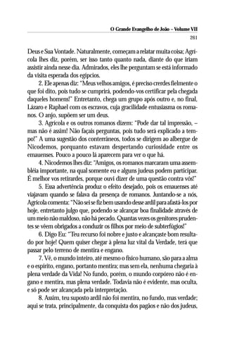 O Grande Evangelho de João – Volume VII
                                                                        261

Deus e Sua Vontade. Naturalmente, começam a relatar muita coisa; Agrí-
cola lhes diz, porém, ser isso tanto quanto nada, diante do que iriam
assistir ainda nesse dia. Admirados, eles lhe perguntam se está informado
da visita esperada dos egípcios.
      2. Ele apenas diz: “Meus velhos amigos, é preciso crerdes fielmente o
que foi dito, pois tudo se cumprirá, podendo-vos certificar pela chegada
daqueles homens!” Entretanto, chega um grupo após outro e, no final,
Lázaro e Raphael com os escravos, cuja gracilidade entusiasma os roma-
nos. O anjo, supõem ser um deus.
      3. Agrícola e os outros romanos dizem: “Pode dar tal impressão, –
mas não é assim! Não façais perguntas, pois tudo será explicado a tem-
po!” A uma sugestão dos conterrâneos, todos se dirigem ao albergue de
Nicodemos, porquanto estavam despertando curiosidade entre os
emauenses. Pouco a pouco lá aparecem para ver o que há.
      4. Nicodemos lhes diz: “Amigos, os romanos marcaram uma assem-
bléia importante, na qual somente eu e alguns judeus podem participar.
É melhor vos retirardes, porque ouvi dizer de uma questão contra vós!”
      5. Essa advertência produz o efeito desejado, pois os emauenses até
viajavam quando se falava da presença de romanos. Juntando-se a nós,
Agrícola comenta: “Não sei se fiz bem usando desse ardil para afastá-los por
hoje, entretanto julgo que, podendo se alcançar boa finalidade através de
um meio não maldoso, não há pecado. Quantas vezes os genitores pruden-
tes se vêem obrigados a conduzir os filhos por meio de subterfúgios!”
      6. Digo Eu: “Teu recurso foi nobre e justo e alcançaste bom resulta-
do por hoje! Quem quiser chegar à plena luz vital da Verdade, terá que
passar pelo terreno de mentira e engano.
      7. Vê, o mundo inteiro, até mesmo o físico humano, são para a alma
e o espírito, engano, portanto mentira; mas sem ela, nenhuma chegaria à
plena verdade da Vida! No fundo, porém, o mundo corpóreo não é en-
gano e mentira, mas plena verdade. Todavia não é evidente, mas oculta,
e só pode ser alcançada pela interpretação.
      8. Assim, teu suposto ardil não foi mentira, no fundo, mas verdade;
aqui se trata, principalmente, da conquista dos pagãos e não dos judeus,
 
