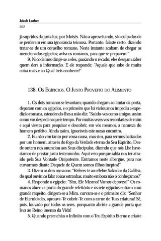 Jakob Lorber
262

já supridos da justa luz, por Moisés. Não a aproveitando, são culpados de
se perderem em sua ignorância teimosa. Portanto, falaste certo, dizendo
tratar-se de um conselho romano. Neste instante acabam de chegar os
mencionados egípcios; avisa os romanos, para que se preparem.”
     9. Nicodemos dirige-se a eles, passando o recado; eles desejam saber
quem dera a informação. E ele responde: “Aquele que sabe de muita
coisa mais e ao Qual ireis conhecer!”



      138. OS EGÍPICIOS. O JUSTO PROVEITO DO ALIMENTO

     1. Os dois romanos se levantam; quando chegam ao limiar da porta,
deparam com os egípcios, e o primeiro que há vários anos impediu a expe-
dição romana, estendendo-lhes a mão diz: “Saúdo-vos como amigos, assim
como vos despedi naquele tempo. Por muitas vezes vos recordastes de mim
e aqui viestes para pesquisar e descobrir, em vós mesmos, a natureza do
homem perfeito. Ainda assim, ignoráveis este nosso encontro.
     2. Eu não vim tanto por vossa causa, mas sim, para sermos batizados
por um homem, através do fogo da Verdade eterna do Seu Espírito. Des-
de ontem nos anunciou aos Seus discípulos, dizendo que nós Lhe have-
ríamos de prestar justo testemunho. Aqui veio porque sabia nos ter atra-
ído pela Sua Vontade Onipotente. Entramos neste albergue, para nos
curvarmos diante Daquele de Quem somos filhos ineptos!”
     3. Dizem os dois romanos: “Referes-te ao célebre Salvador da Galiléia,
do qual ouvimos falar coisas estranhas, muito embora não o conheçamos?”
     4. Responde o egípcio: “Sim, Ele Mesmo! Vamos depressa!” Os ro-
manos abrem a porta do grande refeitório e os sete egípcios entram com
grande respeito, dirigem-se a Mim, curvam-se e o primeiro diz: “Senhor
de Eternidades, aprouve-Te cobrir-Te com a carne de Tuas criaturas! Sê,
pois, louvado por todos os seres, porquanto abriste a grande porta que
leva ao Reino imenso da Vida!
     5. Quando preenchias o Infinito com o Teu Espírito Eterno e criaste
 