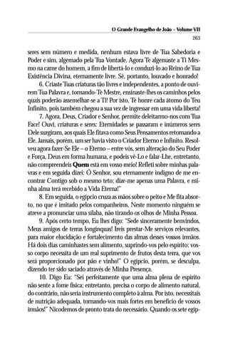 O Grande Evangelho de João – Volume VII
                                                                        263

seres sem número e medida, nenhum estava livre de Tua Sabedoria e
Poder e sim, algemado pela Tua Vontade. Agora Te algemaste a Ti Mes-
mo na carne do homem, a fim de libertá-lo e conduzi-lo ao Reino de Tua
Existência Divina, eternamente livre. Sê, portanto, louvado e honrado!
      6. Criaste Tuas criaturas tão livres e independentes, a ponto de ouvi-
rem Tua Palavra e, tornando-Te Mestre, ensinaste-lhes os caminhos pelos
quais poderão assemelhar-se a Ti! Por isto, Te honre cada átomo do Teu
Infinito, pois também chegou a sua vez de ingressar em uma vida liberta!
      7. Agora, Deus, Criador e Senhor, permite deleitarmo-nos com Tua
Face! Ouvi, criaturas e seres: Eternidades se passaram e inúmeros seres
Dele surgiram, aos quais Ele fitava como Seus Pensamentos retornando a
Ele. Jamais, porém, um ser havia visto o Criador Eterno e Infinito. Resol-
veu agora fazer-Se Ele – o Eterno – entre vós, sem alteração do Seu Poder
e Força, Deus em forma humana, e podeis vê-Lo e falar-Lhe, entretanto,
não compreendeis Quem está em vosso meio! Refleti sobre minhas pala-
vras e em seguida dizei: Ó Senhor, sou eternamente indigno de me en-
contrar Contigo sob o mesmo teto; dize-me apenas uma Palavra, e mi-
nha alma terá recebido a Vida Eterna!”
      8. Em seguida, o egípcio cruza as mãos sobre o peito e Me fita absor-
to, no que é imitado pelos companheiros. Neste momento ninguém se
atreve a pronunciar uma sílaba, não tirando os olhos de Minha Pessoa.
      9. Após certo tempo, Eu lhes digo: “Sede sinceramente benvindos,
Meus amigos de terras longínquas! Ireis prestar-Me serviços relevantes,
para maior elucidação e fortalecimento das almas desses vossos irmãos.
Há dois dias caminhastes sem alimento, suprindo-vos pelo espírito; vos-
so corpo necessita de um real suprimento de frutos desta terra, que vos
será proporcionado por pão e vinho!” O egípcio, porém, se desculpa,
dizendo ter sido saciado através de Minha Presença.
      10. Digo Eu: “Sei perfeitamente que uma alma plena de espírito
não sente a fome física; entretanto, precisa o corpo de alimento natural,
do contrário, não seria instrumento completo à alma. Por isto, necessitais
de nutrição adequada, tornando-vos mais fortes em benefício de vossos
irmãos!” Nicodemos de pronto trata do necessário. Quando os sete egíp-
 