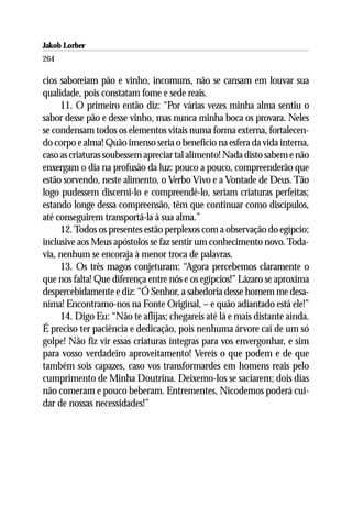 Jakob Lorber
264

cios saboreiam pão e vinho, incomuns, não se cansam em louvar sua
qualidade, pois constatam fome e sede reais.
     11. O primeiro então diz: “Por várias vezes minha alma sentiu o
sabor desse pão e desse vinho, mas nunca minha boca os provara. Neles
se condensam todos os elementos vitais numa forma externa, fortalecen-
do corpo e alma! Quão imenso seria o benefício na esfera da vida interna,
caso as criaturas soubessem apreciar tal alimento! Nada disto sabem e não
enxergam o dia na profusão da luz: pouco a pouco, compreenderão que
estão sorvendo, neste alimento, o Verbo Vivo e a Vontade de Deus. Tão
logo pudessem discerni-lo e compreendê-lo, seriam criaturas perfeitas;
estando longe dessa compreensão, têm que continuar como discípulos,
até conseguirem transportá-la à sua alma.”
     12. Todos os presentes estão perplexos com a observação do egípcio;
inclusive aos Meus apóstolos se faz sentir um conhecimento novo. Toda-
via, nenhum se encoraja à menor troca de palavras.
     13. Os três magos conjeturam: “Agora percebemos claramente o
que nos falta! Que diferença entre nós e os egípcios!” Lázaro se aproxima
despercebidamente e diz: “Ó Senhor, a sabedoria desse homem me desa-
nima! Encontramo-nos na Fonte Original, – e quão adiantado está ele!”
     14. Digo Eu: “Não te aflijas; chegareis até lá e mais distante ainda.
É preciso ter paciência e dedicação, pois nenhuma árvore cai de um só
golpe! Não fiz vir essas criaturas íntegras para vos envergonhar, e sim
para vosso verdadeiro aproveitamento! Vereis o que podem e de que
também sois capazes, caso vos transformardes em homens reais pelo
cumprimento de Minha Doutrina. Deixemo-los se saciarem; dois dias
não comeram e pouco beberam. Entrementes, Nicodemos poderá cui-
dar de nossas necessidades!”
 