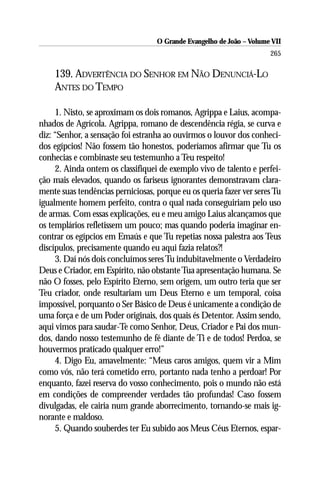O Grande Evangelho de João – Volume VII
                                                                      265

    139. ADVERTÊNCIA DO SENHOR EM NÃO DENUNCIÁ-LO
    ANTES DO TEMPO

     1. Nisto, se aproximam os dois romanos, Agrippa e Laius, acompa-
nhados de Agrícola. Agrippa, romano de descendência régia, se curva e
diz: “Senhor, a sensação foi estranha ao ouvirmos o louvor dos conheci-
dos egípcios! Não fossem tão honestos, poderíamos afirmar que Tu os
conhecias e combinaste seu testemunho a Teu respeito!
     2. Ainda ontem os classifiquei de exemplo vivo de talento e perfei-
ção mais elevados, quando os fariseus ignorantes demonstravam clara-
mente suas tendências perniciosas, porque eu os queria fazer ver seres Tu
igualmente homem perfeito, contra o qual nada conseguiriam pelo uso
de armas. Com essas explicações, eu e meu amigo Laius alcançamos que
os templários refletissem um pouco; mas quando poderia imaginar en-
contrar os egípcios em Emaús e que Tu repetias nossa palestra aos Teus
discípulos, precisamente quando eu aqui fazia relatos?!
     3. Daí nós dois concluímos seres Tu indubitavelmente o Verdadeiro
Deus e Criador, em Espírito, não obstante Tua apresentação humana. Se
não O fosses, pelo Espírito Eterno, sem origem, um outro teria que ser
Teu criador, onde resultariam um Deus Eterno e um temporal, coisa
impossível, porquanto o Ser Básico de Deus é unicamente a condição de
uma força e de um Poder originais, dos quais és Detentor. Assim sendo,
aqui vimos para saudar-Te como Senhor, Deus, Criador e Pai dos mun-
dos, dando nosso testemunho de fé diante de Ti e de todos! Perdoa, se
houvermos praticado qualquer erro!”
     4. Digo Eu, amavelmente: “Meus caros amigos, quem vir a Mim
como vós, não terá cometido erro, portanto nada tenho a perdoar! Por
enquanto, fazei reserva do vosso conhecimento, pois o mundo não está
em condições de compreender verdades tão profundas! Caso fossem
divulgadas, ele cairia num grande aborrecimento, tornando-se mais ig-
norante e maldoso.
     5. Quando souberdes ter Eu subido aos Meus Céus Eternos, espar-
 