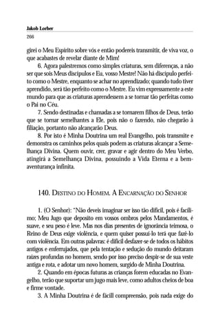 Jakob Lorber
266

girei o Meu Espírito sobre vós e então podereis transmitir, de viva voz, o
que acabastes de revelar diante de Mim!
      6. Agora palestremos como simples criaturas, sem diferenças, a não
ser que sois Meus discípulos e Eu, vosso Mestre! Não há discípulo perfei-
to como o Mestre, enquanto se achar no aprendizado; quando tudo tiver
aprendido, será tão perfeito como o Mestre. Eu vim expressamente a este
mundo para que as criaturas aprendessem a se tornar tão perfeitas como
o Pai no Céu.
      7. Sendo destinadas e chamadas a se tornarem filhos de Deus, terão
que se tornar semelhantes a Ele, pois não o fazendo, não chegarão à
filiação, portanto não alcançarão Deus.
      8. Por isto é Minha Doutrina um real Evangelho, pois transmite e
demonstra os caminhos pelos quais podem as criaturas alcançar a Seme-
lhança Divina. Quem ouvir, crer, gravar e agir dentro do Meu Verbo,
atingirá a Semelhança Divina, possuindo a Vida Eterna e a bem-
aventurança infinita.



      140. DESTINO DO HOMEM. A ENCARNAÇÃO DO SENHOR

     1. (O Senhor): “Não deveis imaginar ser isso tão difícil, pois é facíli-
mo; Meu Jugo que deposito em vossos ombros pelos Mandamentos, é
suave, e seu peso é leve. Mas nos dias presentes de ignorância teimosa, o
Reino de Deus exige violência, e quem quiser possuí-lo terá que fazê-lo
com violência. Em outras palavras: é difícil desfazer-se de todos os hábitos
antigos e enferrujados, que pela tentação e sedução do mundo deitaram
raízes profundas no homem, sendo por isso preciso despir-se de sua veste
antiga e rota, e adotar um novo homem, surgido de Minha Doutrina.
     2. Quando em épocas futuras as crianças forem educadas no Evan-
gelho, terão que suportar um jugo mais leve, como adultos cheios de boa
e firme vontade.
     3. A Minha Doutrina é de fácill compreensão, pois nada exige do
 
