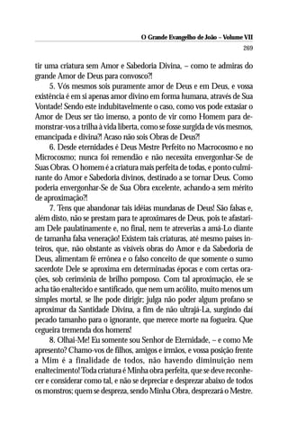 O Grande Evangelho de João – Volume VII
                                                                       269

tir uma criatura sem Amor e Sabedoria Divina, – como te admiras do
grande Amor de Deus para convosco?!
     5. Vós mesmos sois puramente amor de Deus e em Deus, e vossa
existência é em si apenas amor divino em forma humana, através de Sua
Vontade! Sendo este indubitavelmente o caso, como vos pode extasiar o
Amor de Deus ser tão imenso, a ponto de vir como Homem para de-
monstrar-vos a trilha à vida liberta, como se fosse surgida de vós mesmos,
emancipada e divina?! Acaso não sois Obras de Deus?!
     6. Desde eternidades é Deus Mestre Perfeito no Macrocosmo e no
Microcosmo; nunca foi remendão e não necessita envergonhar-Se de
Suas Obras. O homem é a criatura mais perfeita de todas, e ponto culmi-
nante do Amor e Sabedoria divinos, destinado a se tornar Deus. Como
poderia envergonhar-Se de Sua Obra excelente, achando-a sem mérito
de aproximação?!
     7. Tens que abandonar tais idéias mundanas de Deus! São falsas e,
além disto, não se prestam para te aproximares de Deus, pois te afastari-
am Dele paulatinamente e, no final, nem te atreverias a amá-Lo diante
de tamanha falsa veneração! Existem tais criaturas, até mesmo países in-
teiros, que, não obstante as visíveis obras do Amor e da Sabedoria de
Deus, alimentam fé errônea e o falso conceito de que somente o sumo
sacerdote Dele se aproxima em determinadas épocas e com certas ora-
ções, sob cerimônia de brilho pomposo. Com tal aproximação, ele se
acha tão enaltecido e santificado, que nem um acólito, muito menos um
simples mortal, se lhe pode dirigir; julga não poder algum profano se
aproximar da Santidade Divina, a fim de não ultrajá-La, surgindo daí
pecado tamanho para o ignorante, que merece morte na fogueira. Que
cegueira tremenda dos homens!
     8. Olhai-Me! Eu somente sou Senhor de Eternidade, – e como Me
apresento? Chamo-vos de filhos, amigos e irmãos, e vossa posição frente
a Mim é a finalidade de todos, não havendo diminuição nem
enaltecimento! Toda criatura é Minha obra perfeita, que se deve reconhe-
cer e considerar como tal, e não se depreciar e desprezar abaixo de todos
os monstros; quem se despreza, sendo Minha Obra, desprezará o Mestre.
 