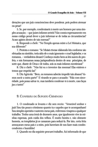 O Grande Evangelho de João – Volume VII
                                                                            27

derações que um juiz consciencioso deve ponderar, pois podem atenuar
ou pesar!
      5. Se, por exemplo, condenásseis à morte um homem por uma sim-
ples acusação; – que juízes infames seríeis! Não consta expressamente em
nosso código penal dever o juiz informar-se de todas as circunstâncias?
Acaso agistes dentro de tais normas?”
      6. Responde o chefe: “No Templo apenas existe a Lei Moisaica, que
soa diferente!”
      7. Protesta o romano: “Se Moisés tivesse elaborado leis conforme são
efetuadas no sinédrio, teria sido ele o mais ignorante e cruel legislador, e os
romanos, – verdadeiros deuses! Conheço muito bem as leis suaves do pro-
feta, e nós formamos nossa jurisprudência dentro de seus princípios, de
sorte que, diante de Deus e de todos, sois os mais infames mentirosos!”
      8. Diz o chefe: “Não fui eu o inventor das mesmas! Elas existem e
temos que respeitá-las!”
      9. Diz Agrícola: “Bem, os romanos saberão impedir tais abusos! Va-
mos ouvir a outra parte!” E virando-se para o acusado: “Fala com since-
ridade, pois posso salvar-te, mas também condenar-te à morte, caso faças
jus a tanto!”



     9. CONFISSÃO DO SUPOSTO CRIMINOSO

      1. O condenado se levanta e diz sem receio: “Venerável senhor e
juiz! Sou tão pouco criminoso quanto tu e aqueles que te acompanham!
Sou simples operário e sustento meus pais, enfermos e inaptos a qualquer
trabalho. Tenho uma irmã de dezessete anos, que igualmente vive às mi-
nhas expensas, pois cuida dos velhos. É muito bonita e, não obstante
honesta, os templários já se cansaram para seduzi-la. Por isto, certa feita
ameaçaram meus pais e a mim, pois haveriam de nos fazer mais condes-
cendentes e humildes!
      2. Quando no dia seguinte procurei trabalho, fui informado de que
 