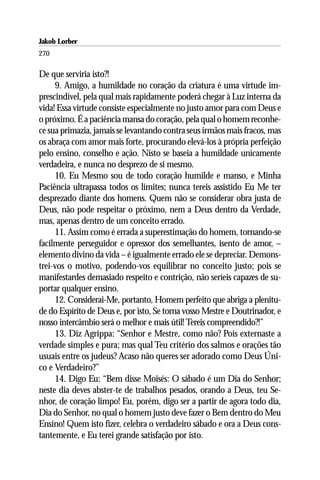 Jakob Lorber
270

De que serviria isto?!
     9. Amigo, a humildade no coração da criatura é uma virtude im-
prescindível, pela qual mais rapidamente poderá chegar à Luz interna da
vida! Essa virtude consiste especialmente no justo amor para com Deus e
o próximo. É a paciência mansa do coração, pela qual o homem reconhe-
ce sua primazia, jamais se levantando contra seus irmãos mais fracos, mas
os abraça com amor mais forte, procurando elevá-los à própria perfeição
pelo ensino, conselho e ação. Nisto se baseia a humildade unicamente
verdadeira, e nunca no desprezo de si mesmo.
     10. Eu Mesmo sou de todo coração humilde e manso, e Minha
Paciência ultrapassa todos os limites; nunca tereis assistido Eu Me ter
desprezado diante dos homens. Quem não se considerar obra justa de
Deus, não pode respeitar o próximo, nem a Deus dentro da Verdade,
mas, apenas dentro de um conceito errado.
     11. Assim como é errada a superestimação do homem, tornando-se
facilmente perseguidor e opressor dos semelhantes, isento de amor, –
elemento divino da vida – é igualmente errado ele se depreciar. Demons-
trei-vos o motivo, podendo-vos equilibrar no conceito justo; pois se
manifestardes demasiado respeito e contrição, não seríeis capazes de su-
portar qualquer ensino.
     12. Considerai-Me, portanto, Homem perfeito que abriga a plenitu-
de do Espírito de Deus e, por isto, Se torna vosso Mestre e Doutrinador, e
nosso intercâmbio será o melhor e mais útil! Tereis compreendido?!”
     13. Diz Agrippa: “Senhor e Mestre, como não? Pois externaste a
verdade simples e pura; mas qual Teu critério dos salmos e orações tão
usuais entre os judeus? Acaso não queres ser adorado como Deus Úni-
co e Verdadeiro?”
     14. Digo Eu: “Bem disse Moisés: O sábado é um Dia do Senhor;
neste dia deves abster-te de trabalhos pesados, orando a Deus, teu Se-
nhor, de coração limpo! Eu, porém, digo ser a partir de agora todo dia,
Dia do Senhor, no qual o homem justo deve fazer o Bem dentro do Meu
Ensino! Quem isto fizer, celebra o verdadeiro sábado e ora a Deus cons-
tantemente, e Eu terei grande satisfação por isto.
 