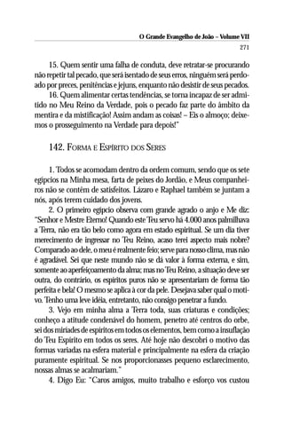 O Grande Evangelho de João – Volume VII
                                                                         271

     15. Quem sentir uma falha de conduta, deve retratar-se procurando
não repetir tal pecado, que será isentado de seus erros, ninguém será perdo-
ado por preces, penitências e jejuns, enquanto não desistir de seus pecados.
     16. Quem alimentar certas tendências, se torna incapaz de ser admi-
tido no Meu Reino da Verdade, pois o pecado faz parte do âmbito da
mentira e da mistificação! Assim andam as coisas! – Eis o almoço; deixe-
mos o prosseguimento na Verdade para depois!”

     142. FORMA E ESPÍRITO DOS SERES

     1. Todos se acomodam dentro da ordem comum, sendo que os sete
egípcios na Minha mesa, farta de peixes do Jordão, e Meus companhei-
ros não se contêm de satisfeitos. Lázaro e Raphael também se juntam a
nós, após terem cuidado dos jovens.
     2. O primeiro egípcio observa com grande agrado o anjo e Me diz:
“Senhor e Mestre Eterno! Quando este Teu servo há 4.000 anos palmilhava
a Terra, não era tão belo como agora em estado espiritual. Se um dia tiver
merecimento de ingressar no Teu Reino, acaso terei aspecto mais nobre?
Comparado ao dele, o meu é realmente feio; serve para nosso clima, mas não
é agradável. Sei que neste mundo não se dá valor à forma externa, e sim,
somente ao aperfeiçoamento da alma; mas no Teu Reino, a situação deve ser
outra, do contrário, os espíritos puros não se apresentariam de forma tão
perfeita e bela! O mesmo se aplica à cor da pele. Desejava saber qual o moti-
vo. Tenho uma leve idéia, entretanto, não consigo penetrar a fundo.
     3. Vejo em minha alma a Terra toda, suas criaturas e condições;
conheço a atitude condenável do homem, penetro até centros do orbe,
sei dos miríades de espíritos em todos os elementos, bem como a insuflação
do Teu Espírito em todos os seres. Até hoje não descobri o motivo das
formas variadas na esfera material e principalmente na esfera da criação
puramente espiritual. Se nos proporcionasses pequeno esclarecimento,
nossas almas se acalmariam.”
     4. Digo Eu: “Caros amigos, muito trabalho e esforço vos custou
 