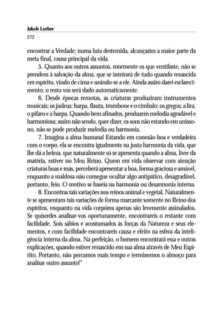 Jakob Lorber
272

encontrar a Verdade; numa luta destemida, alcançastes a maior parte da
meta final, causa principal da vida.
      5. Quanto aos outros assuntos, mormente os que ventilaste, não se
prendem à salvação da alma, que se inteirará de tudo quando renascida
em espírito, vindo de cima e unindo-se a ele. Ainda assim darei esclareci-
mento; o resto vos será dado automaticamente.
      6. Desde épocas remotas, as criaturas produziram instrumentos
musicais; os judeus: harpa, flauta, trombone e o címbalo; os gregos: a lira,
o pífaro e a harpa. Quando bem afinados, produzem melodia agradável e
harmoniosa; assim não sendo, quer dizer, os sons não estando em unísso-
no, não se pode produzir melodia ou harmonia.
      7. Imagina a alma humana! Estando em conexão boa e verdadeira
com o corpo, ela se encontra igualmente na justa harmonia da vida, que
lhe dá a beleza, que naturalmente só se apresenta quando a alma, livre da
matéria, estiver no Meu Reino. Quem em vida observar com atenção
criaturas boas e más, perceberá apresentar a boa, forma graciosa e amável,
enquanto a maldosa não consegue ocultar algo antipático, desagradável,
portanto, feio. O motivo se baseia na harmonia ou desarmonia interna.
      8. Encontras tais variações nos reinos animal e vegetal. Naturalmen-
te se apresentam tais variações de forma marcante somente no Reino dos
espíritos, enquanto na vida corpórea apenas são levemente assinalados.
Se quiserdes analisar-vos oportunamente, encontrareis o restante com
facilidade. Sois sábios e acostumados às forças da Natureza e seus ele-
mentos, e com facilidade encontrareis causa e efeito na esfera da inteli-
gência interna da alma. Na perfeição, o homem encontrará essa e outras
explicações, quando estiver renascido em sua alma através de Meu Espí-
rito. Portanto, não percamos mais tempo e terminemos o almoço para
analisar outro assunto!”
 