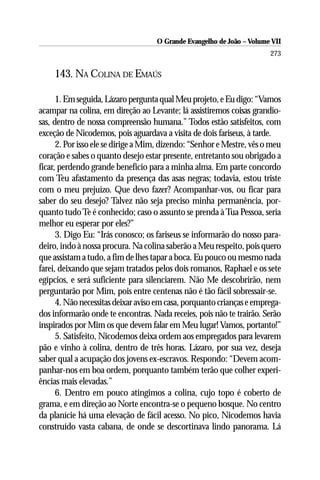 O Grande Evangelho de João – Volume VII
                                                                       273

    143. NA COLINA DE EMAÚS

      1. Em seguida, Lázaro pergunta qual Meu projeto, e Eu digo: “Vamos
acampar na colina, em direção ao Levante; lá assistiremos coisas grandio-
sas, dentro de nossa compreensão humana.” Todos estão satisfeitos, com
exceção de Nicodemos, pois aguardava a visita de dois fariseus, à tarde.
      2. Por isso ele se dirige a Mim, dizendo: “Senhor e Mestre, vês o meu
coração e sabes o quanto desejo estar presente, entretanto sou obrigado a
ficar, perdendo grande benefício para a minha alma. Em parte concordo
com Teu afastamento da presença das asas negras; todavia, estou triste
com o meu prejuízo. Que devo fazer? Acompanhar-vos, ou ficar para
saber do seu desejo? Talvez não seja preciso minha permanência, por-
quanto tudo Te é conhecido; caso o assunto se prenda à Tua Pessoa, seria
melhor eu esperar por eles?”
      3. Digo Eu: “Irás conosco; os fariseus se informarão do nosso para-
deiro, indo à nossa procura. Na colina saberão a Meu respeito, pois quero
que assistam a tudo, a fim de lhes tapar a boca. Eu pouco ou mesmo nada
farei, deixando que sejam tratados pelos dois romanos, Raphael e os sete
egípcios, e será suficiente para silenciarem. Não Me descobrirão, nem
perguntarão por Mim, pois entre centenas não é tão fácil sobressair-se.
      4. Não necessitas deixar aviso em casa, porquanto crianças e emprega-
dos informarão onde te encontras. Nada receies, pois não te trairão. Serão
inspirados por Mim os que devem falar em Meu lugar! Vamos, portanto!”
      5. Satisfeito, Nicodemos deixa ordem aos empregados para levarem
pão e vinho à colina, dentro de três horas. Lázaro, por sua vez, deseja
saber qual a acupação dos jovens ex-escravos. Respondo: “Devem acom-
panhar-nos em boa ordem, porquanto também terão que colher experi-
ências mais elevadas.”
      6. Dentro em pouco atingimos a colina, cujo topo é coberto de
grama, e em direção ao Norte encontra-se o pequeno bosque. No centro
da planície há uma elevação de fácil acesso. No pico, Nicodemos havia
construído vasta cabana, de onde se descortinava lindo panorama. Lá
 