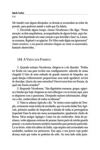 Jakob Lorber
274

Me instalei com alguns discípulos; os demais se acomodam ao redor do
penedo, para poderem assistir a tudo que Eu falaria.
     7. Decorrido algum tempo, chamo Nicodemos e lhe digo: “Presta
atenção: os dois arquifariseus, acompanhados de alguns levitas, aqui che-
garão. Será depositado em vosso coração o que ireis falar e fazer: tu, Lázaro,
os romanos, Raphael e os egípcios. De Mim nada digais aos ignorantes!”
Assim acontece, e em poucos minutos chegam ao cume os anunciados,
bastante aborrecidos.



      144. A VISITA DOS FARISEUS

      1. Quando avistam Nicodemos, dirigem-se a ele dizendo: “Podias
ter ficado em casa para receber-nos condignamente, sabendo de nossa
chegada! O fato de seres rodeado de grande número de hóspedes, aos
quais desejas evidentemente proporcionar uma tarde agradável, servirá
de desculpa. Quem são esses estranhos? Haverá uma festa em Emaús, da
qual não fomos avisados?”
      2. Responde Nicodemos: “São dignitários romanos, gregos, egípci-
os e hindus que hoje chegaram ao meu albergue e eu os trouxe aqui, para
se alegrarem com o panorama. Desejando maiores informarções, dirigi-
vos a eles, conhecedores de todos os idiomas!”
      3. Nisto se adianta Agrícola e diz: “Se viestes como espiões do Tem-
plo, certamente estais ávidos de novidades, que vos serão dadas! Sou Agrí-
cola, primeiro auxiliar do Imperador e dotado de todas as prerrogativas
imperiais! Esses lá atrás são meus acompanhantes, igualmente chefes de
Roma. Meus amigos Agrippa e Laius vos são conhecidos. Atrás do pe-
nhasco, vedes algumas centenas de pessoas; fazem parte de minha guarda
pessoal, e os outros homens também mantenho para proteção particular.
Lá na frente, estão três sábios da Índia, cujo séquito está acomodado nos
arrabaldes; também me pertencem. Esse aqui, é um jovem cujo poder
alcança mais que todos os poderios do orbe. Ao meu lado estão justa-
 