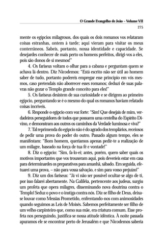 O Grande Evangelho de João – Volume VII
                                                                       275

mente os egípcios milagrosos, dos quais os dois romanos vos relataram
coisas estranhas, ontem à tarde; aqui vieram para visitar os meus
conterrâneos. Sabeis, portanto, nossa identidade e capacidade. Se
desejardes conhecer de mais perto os homens perfeitos, dirigi-vos a eles,
pois são donos de si mesmos!”
     4. Os fariseus voltam o olhar para a cabana e perguntam quem se
achava lá dentro. Diz Nicodemos: “Está escrito não ser útil ao homem
saber de tudo, portanto podereis empregar esse princípio em vós mes-
mos, caso pretendais não aborrecer esses romanos; deduzi de suas pala-
vras não gozar o Templo grande conceito para eles!”
     5. Os fariseus desistem de sua curiosidade e se dirigem ao primeiro
egípcio, perguntando se é o mesmo do qual os romanos haviam relatado
coisas incríveis.
     6. Responde o egípcio com voz forte: “Sim! Que desejais de mim, ver-
dadeiros perseguidores de todos que possuem uma centelha do Espírito Di-
vino, e demonstram aos outros os caminhos da Verdade luminosa e viva?”
     7. Tal reprimenda do egípcio não é do agrado dos templários, receiosos
de pedir uma prova do poder do outro. Passado algum tempo, eles se
manifestam: “Bom homem, queríamos apenas pedir-te a realização de
um milagre, baseado na força de tua fé e vontade!”
     8. Diz o egípcio: “Sim, fa-lo-ei; antes, porém, quero saber quais os
motivos importantes que vos trouxeram aqui, pois deveríeis estar em casa
para determinardes os preparativos para amanhã, sábado. Em seguida, efe-
tuarei uma prova, – não para vossa salvação, e sim para vosso prejuízo!”
     9. Diz um dos fariseus: “Já vi não ser possível ocultar-se algo de ti,
por isso falarei abertamente. Na Galiléia, pertencente aos judeus, surgiu
um profeta que opera milagres, disseminando nova doutrina contra o
Templo! Seduz o povo e o instiga contra nós. Diz-se filho de Deus, deixa-
se louvar como Messias Prometido, enfrentando-nos com animosidades
quando seguimos as Leis de Moisés. Sabemos perfeitamente ser filho de
um velho carpinteiro que, como sua mãe, era criatura comum. Esse pro-
feta nos perseguindo, justifica-se nossa atitude idêntica. À noite passada
apuramos ele se encontrar perto de Jerusalém e que Nicodemos saberia
 