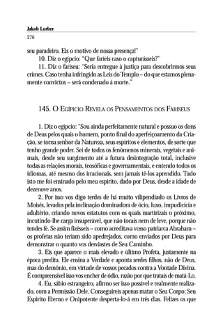 Jakob Lorber
276

seu paradeiro. Eis o motivo de nossa presença!”
     10. Diz o egípcio: “Que faríeis caso o capturásseis?”
     11. Diz o fariseu: “Seria entregue à justiça para descobrirmos seus
crimes. Caso tenha infringido as Leis do Templo – do que estamos plena-
mente convictos – será condenado à morte.”



      145. O EGÍPICIO REVELA OS PENSAMENTOS DOS FARISEUS

     1. Diz o egípcio: “Sou ainda perfeitamente natural e possuo os dons
de Deus pelos quais o homem, ponto final do aperfeiçoamento da Cria-
ção, se torna senhor da Natureza, seus espíritos e elementos, de sorte que
tenho grande poder. Sei de todos os fenômenos minerais, vegetais e ani-
mais, desde seu surgimento até a futura desintegração total, inclusive
todas as relações morais, teosóficas e governamentais, e entendo todos os
idiomas, até mesmo dos irracionais, sem jamais tê-los aprendido. Tudo
isto me foi ensinado pelo meu espírito, dado por Deus, desde a idade de
dezenove anos.
     2. Por isso vos digo terdes de há muito vilipendiado os Livros de
Moisés, levados pela inclinação dominadora de ócio, luxo, impudicícia e
adultério, criando novos estatutos com os quais martirizais o próximo,
incutindo-lhe carga insuperável, que não tocais nem de leve, porque não
tendes fé. Se assim fizésseis – como acreditava vosso patriarca Abraham –
os profetas não teriam sido apedrejados, como enviados por Deus para
demonstrar o quanto vos desviastes de Seu Caminho.
     3. Eis que aparece o mais elevado e último Profeta, justamente na
época predita. Ele ensina a Verdade e aponta serdes filhos, não de Deus,
mas do demônio, em virtude de vossos pecados contra a Vontade Divina.
É compreensível isso vos encher de ódio, razão por que tratais de matá-Lo.
     4. Eu, sábio estrangeiro, afirmo ser isso possível e realmente realiza-
do, com a Permissão Dele. Conseguireis apenas matar o Seu Corpo; Seu
Espírito Eterno e Onipotente desperta-lo-á em três dias. Felizes os que
 