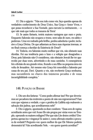 Jakob Lorber
278

      12. Diz o egípcio: “Não sou tolo como vós; faço questão apenas do
verdadeiro conhecimento do Deus Único, Sua Graça e Amor Vivos, e
que possa reconhecer a Sua Vontade, para executá-La estritamente, – o
que vale mais que todos os tesouros da Terra!
      13. Se assim fizésseis, teríeis maiores vantagens que ouro e prata.
Enquanto Salomão não ocupava o trono, nem salas de ouro, era sábio e
poderoso. Uma vez rodeado pelo brilho, perdeu sabedoria e poder, inclu-
sive a Graça Divina. De que adiantam ao fraco suas riquezas imensas, se
no final começa a duvidar da Existência de Deus?!
      14. Todavia, era Salomão muito melhor que vós, não obstante suas
dúvidas. Foi sua tendência para o luxo e a volúpia que desagradou a
Deus; pois Salomão não O considerou, não obstante Jeovah lhe ter apa-
recido por duas vezes, advertindo-o do mau caminho. A conseqüência
foi a divisão do seu grande reino, ficando o seu filho na pequena área em
volta de Jerusalém. Até mesmo esta Graça foi concedida a Salomão por
causa do seu pai, Davi. Quanto a vós, não recebereis Graça nenhuma,
mas sucumbireis no charco dos inúmeros pecados e de vossa
incorrigibilidade completa.”



      146. PUNIÇÃO DE BARABE

     1. Diz um dos fariseus: “Como podes afirmar isso? Por que devería-
mos ser pecadores tão renitentes a ponto de não nos regenerarmos?! Faze
com que vejamos a verdade, e que o profeta da Galiléia seja realmente a
salvação dos judeus, que acreditaremos nele!”
     2. Diz o egípcio, apontando os doze condores: “Essas aves de rapina
acreditarão antes que vós! Acaso Ele não pregou por várias vezes no Tem-
plo, operando os maiores milagres?! Por que não Lhe destes crédito? Des-
pertou apenas ira e vingança! Se assim é, como afirmais estardes à procu-
ra da verdade?! Pergunto-vos: quem melhor do que Ele Mesmo poderia
demonstrá-la? Não acreditando Nele, – em quem quereis acreditar?”
 