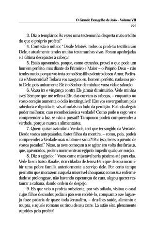 O Grande Evangelho de João – Volume VII
                                                                        279

      3. Diz o templário: Às vezes uma testemunha desperta mais crédito
do que o próprio profeta!”
      4. Contesta o núbio: “Desde Moisés, todos os profetas testificaram
Dele, e atualmente tendes muitas testemunhas vivas. Foram apedrejadas
e à última decepastes a cabeça!
      5. Estais apavorados, porque, como estranho, provei o que pode um
homem perfeito, mas diante do Primeiro e Maior – o Próprio Deus – não
tendes medo, porque vos trata como Seus filhos dentro do seu Amor, Paciên-
cia e Misericórdia?! Todavia vos asseguro, eu, homem perfeito, nada sou per-
to Dele, pois unicamente Ele é o Senhor de minha e vossa vida e salvação.
      6. Vossa ira e vingança contra Ele jamais diminuirão. Vede minhas
aves! Sempre que me refiro a Ele, elas curvam as cabeças, – enquanto no
vosso coração aumenta o ódio inextinguível! Elas vos envergonham pela
sabedoria e dignidade; vós afundais no lodo da perdição. E ainda alegais
poder melhorar, caso reconhecêsseis a verdade? Como pode o cego ver e
compreender a luz, se não a possui?! Tampouco podeis compreender a
verdade, porque nunca a alimentastes.
      7. Quem quiser assimilar a Verdade, terá que ter surgido da Verdade.
Desde vossos antepassados, fostes filhos da mentira, – como, pois, podeis
compreender a Verdade mais sublime e santa?! Por isso, tereis o prêmio de
vossos pecados!” Nisso, as aves começam a se agitar em volta dos fariseus,
que, apavorados, pedem novamente ao egípcio impedir qualquer reação.
      8. Diz o egípcio: “ Vossa carne miserável seria péssima até para elas.
Vede lá em baixo Barabe, rico cidadão de Jerusa1ém que deixou sucum-
bir uma pobre família anteriormente a serviço dele. Por certo tempo
permitiu que morassem naquela miserável choupana; como sua enfermi-
dade se prolongasse, não havendo esperanças de cura, alegou querer res-
taurar a cabana, dando ordem de despejo.
      9. Eis que veio o profeta onisciente, por vós odiado, visitou o casal
cujos filhos desnudos pediam pão sem recebê-lo, conquanto esse lugare-
jo fosse padaria de quase toda Jerusalém, – deu-lhes saúde, alimento e
roupas, e aquele romano os tirou de seu catre. Lá estão eles, plenamente
supridos pelo profeta!
 