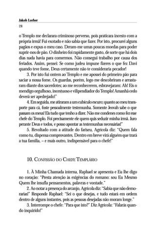 Jakob Lorber
28

o Templo me declarara criminoso perverso, pois praticara incesto com a
própria irmã! Fui exotado e não sabia que fazer. Por isto, procurei alguns
pagãos e expus o meu caso. Deram-me umas poucas moedas para poder
suprir-nos de pão. O dinheiro foi rapidamente gasto, de sorte que há dois
dias nada havia para comermos. Não consegui trabalho por causa dos
feriados. Assim, pensei: Se como judeu impune fizeres o que fez Davi
quando teve fome, Deus certamente não te consideraria pecador!
     3. Por isto fui ontem ao Templo e me apossei do primeiro pão para
saciar a nossa fome. Os guardas, porém, logo me descobriram e arrasta-
ram diante dos sacerdotes; ao me reconhecerem, esbravejaram: Ah! Eis o
mendigo orgulhoso, incestuoso e vilipendiador do Templo! Amanhã cedo
deverá ser apedrejado!”
     4. Em seguida, me atiraram a um cubículo escuro; quanto ao meu trans-
porte para cá, foste pessoalmente testemunha. Somente Jeovah sabe o que
passam os meus! Eis tudo que tenho a dizer. Não me condenes como fez esse
chefe do Templo. Foi precisamente ele quem quis seduzir minha irmã. Juro
perante Deus e todos, e posso apontar as testemunhas necessárias!”
     5. Revoltado com a atitude do fariseu, Agrícola diz: “Quem fala
como tu, dispensa comprovantes. Dentro em breve virá alguém que trará
a tua família, – e mais outro, indispensável para o chefe!”



     10. CONFISSÃO DO CHEFE TEMPLÁRIO

     1. À Minha Chamada interna, Raphael se apresenta e Eu lhe digo
no coração: “Presta atenção às exigências do romano: sou Eu Mesmo
Quem lhe insufla pensamentos, palavras e vontade.”
     2. Ao notar a presença do arcanjo, Agrícola diz: “Sabia que não demo-
rarias!” Responde Raphael: “Sei o que desejas, e tudo estará em ordem
dentro de alguns instantes, pois as pessoas desejadas não moram longe.”
     3. Interrompe o chefe: “Para que isto?” Diz Agrícola: “Falarás quan-
do inquirido!”
 