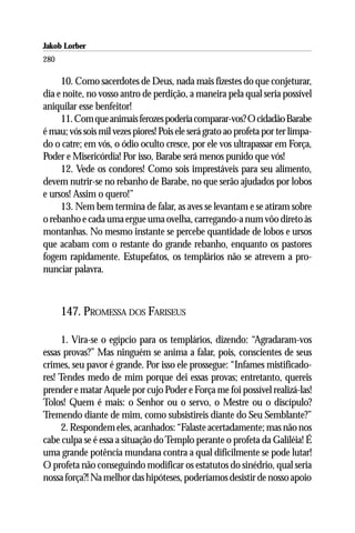 Jakob Lorber
280

     10. Como sacerdotes de Deus, nada mais fizestes do que conjeturar,
dia e noite, no vosso antro de perdição, a maneira pela qual seria possível
aniquilar esse benfeitor!
     11. Com que animais ferozes poderia comparar-vos? O cidadão Barabe
é mau; vós sois mil vezes piores! Pois ele será grato ao profeta por ter limpa-
do o catre; em vós, o ódio oculto cresce, por ele vos ultrapassar em Força,
Poder e Misericórdia! Por isso, Barabe será menos punido que vós!
     12. Vede os condores! Como sois imprestáveis para seu alimento,
devem nutrir-se no rebanho de Barabe, no que serão ajudados por lobos
e ursos! Assim o quero!”
     13. Nem bem termina de falar, as aves se levantam e se atiram sobre
o rebanho e cada uma ergue uma ovelha, carregando-a num vôo direto às
montanhas. No mesmo instante se percebe quantidade de lobos e ursos
que acabam com o restante do grande rebanho, enquanto os pastores
fogem rapidamente. Estupefatos, os templários não se atrevem a pro-
nunciar palavra.



      147. PROMESSA DOS FARISEUS

      1. Vira-se o egípcio para os templários, dizendo: “Agradaram-vos
essas provas?” Mas ninguém se anima a falar, pois, conscientes de seus
crimes, seu pavor é grande. Por isso ele prossegue: “Infames mistificado-
res! Tendes medo de mim porque dei essas provas; entretanto, quereis
prender e matar Aquele por cujo Poder e Força me foi possível realizá-las!
Tolos! Quem é mais: o Senhor ou o servo, o Mestre ou o discípulo?
Tremendo diante de mim, como subsistireis diante do Seu Semblante?”
      2. Respondem eles, acanhados: “Falaste acertadamente; mas não nos
cabe culpa se é essa a situação do Templo perante o profeta da Galiléia! É
uma grande potência mundana contra a qual dificilmente se pode lutar!
O profeta não conseguindo modificar os estatutos do sinédrio, qual seria
nossa força?! Na melhor das hipóteses, poderíamos desistir de nosso apoio
 
