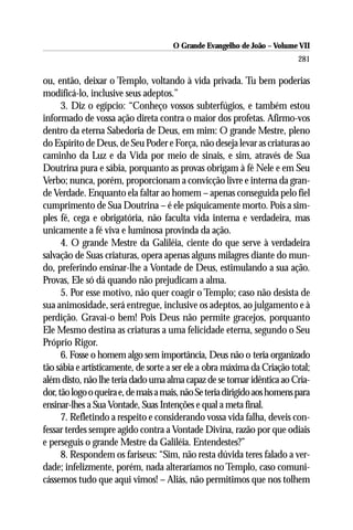 O Grande Evangelho de João – Volume VII
                                                                           281

ou, então, deixar o Templo, voltando à vida privada. Tu bem poderias
modificá-lo, inclusive seus adeptos.”
      3. Diz o egípcio: “Conheço vossos subterfúgios, e também estou
informado de vossa ação direta contra o maior dos profetas. Afirmo-vos
dentro da eterna Sabedoria de Deus, em mim: O grande Mestre, pleno
do Espírito de Deus, de Seu Poder e Força, não deseja levar as criaturas ao
caminho da Luz e da Vida por meio de sinais, e sim, através de Sua
Doutrina pura e sábia, porquanto as provas obrigam à fé Nele e em Seu
Verbo; nunca, porém, proporcionam a convicção livre e interna da gran-
de Verdade. Enquanto ela faltar ao homem – apenas conseguida pelo fiel
cumprimento de Sua Doutrina – é ele psiquicamente morto. Pois a sim-
ples fé, cega e obrigatória, não faculta vida interna e verdadeira, mas
unicamente a fé viva e luminosa provinda da ação.
      4. O grande Mestre da Galiléia, ciente do que serve à verdadeira
salvação de Suas criaturas, opera apenas alguns milagres diante do mun-
do, preferindo ensinar-lhe a Vontade de Deus, estimulando a sua ação.
Provas, Ele só dá quando não prejudicam a alma.
      5. Por esse motivo, não quer coagir o Templo; caso não desista de
sua animosidade, será entregue, inclusive os adeptos, ao julgamento e à
perdição. Gravai-o bem! Pois Deus não permite gracejos, porquanto
Ele Mesmo destina as criaturas a uma felicidade eterna, segundo o Seu
Próprio Rigor.
      6. Fosse o homem algo sem importância, Deus não o teria organizado
tão sábia e artisticamente, de sorte a ser ele a obra máxima da Criação total;
além disto, não lhe teria dado uma alma capaz de se tornar idêntica ao Cria-
dor, tão logo o queira e, de mais a mais, não Se teria dirigido aos homens para
ensinar-lhes a Sua Vontade, Suas Intenções e qual a meta final.
      7. Refletindo a respeito e considerando vossa vida falha, deveis con-
fessar terdes sempre agido contra a Vontade Divina, razão por que odiais
e perseguis o grande Mestre da Galiléia. Entendestes?”
      8. Respondem os fariseus: “Sim, não resta dúvida teres falado a ver-
dade; infelizmente, porém, nada alteraríamos no Templo, caso comuni-
cássemos tudo que aqui vimos! – Aliás, não permitimos que nos tolhem
 