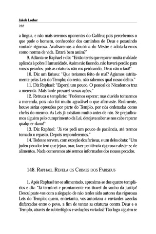 Jakob Lorber
282

a língua, e não mais seremos oponentes do Galileu; pois percebemos o
que pode o homem, conhecedor dos caminhos de Deus e possuindo
vontade rigorosa. Analisaremos a doutrina do Mestre e adota-la-emos
como norma de vida. Estará bem assim?”
     9. Adianta-se Raphael e diz: “Então tereis que reparar muita maldade
aplicada à pobre Humanidade. Assim não fazendo, não haverá perdão para
vossos pecados, pois as criaturas não vos perdoando, Deus não o fará!”
     10. Diz um fariseu: “Que teríamos feito de mal? Agíamos estrita-
mente pelas Leis do Templo; do resto, não sabemos qual nosso delito.”
     11. Diz Raphael: “Esperai um pouco. O pessoal de Nicademos traz
a merenda. Mais tarde provarei vossas ações.”
     12. Retruca o templário: “Podemos esperar; mas duvido tomarmos
a merenda, pois não foi muito agradável o que afirmaste. Realmente,
houve sérias opressões por parte do Templo, por nós ordenadas como
chefes do mesmo. As Leis já existiam muito antes de nós. Se prejudica-
mos alguém pelo cumprimento da Lei, desejava saber se nos cabe reparar
qualquer dano!”
     13. Diz Raphael: “Já vos pedi um pouco de paciência, até termos
tomado o repasto. Depois responderemos.”
     14. Todos se servem, com exceção dos fariseus, e um deles obsta: “Um
judeu pecador tem que jejuar, orar, fazer penitência rigorosa e abster-se de
alimentos. Nada comeremos até sermos informados dos nossos pecados.



      148. RAPHAEL REVELA OS CRIMES DOS FARISEUS

     1. Após Raphael ter-se alimentado, aproxima-se dos quatro templá-
rios e diz: “Já terminei e prontamente vos tirarei do sonho da justiça!
Desculpaste-vos com a alegação de não terdes sido autores das rigorosas
Leis do Templo; quem, entretanto, vos autorizou a enviardes asseclas
disfarçados entre o povo, a fim de tentar as criaturas contra Deus e o
Templo, através de subterfúgios e seduções variadas? Tão logo alguém se
 
