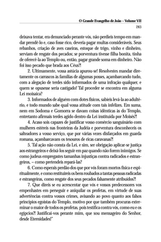 O Grande Evangelho de João – Volume VII
                                                                        283

deixava tentar, era denunciado perante vós, não perdíeis tempo em man-
dar prendê-lo e, caso fosse rico, deveria pagar multas consideráveis. Seus
rebanhos, criação de aves caseiras, estoque de trigo, vinho e dinheiro,
serviam de resgate dos pecados; se porventura tivesse filha bonita, tinha
de oferecê-la ao Templo ou, então, pagar grande soma em dinheiro. Não
foi isso pecado que brada aos Céus?!
      2. Ultimamente, vossa astúcia apurou-se! Resolvestes mandar dire-
tamente os carrascos às famílias de algumas posses, açambarcando tudo,
com a alegação de terdes sido informados de uma infração qualquer, e
quem se opusesse seria castigado! Tal proceder se encontra em alguma
Lei moisaica?
      3. Informados de alguém com dotes físicos, sabíeis levá-la ao adulté-
rio, e todo mundo sabe qual vossa atitude com tais infelizes. Em suma,
nem em Sodoma e Gomorra se davam coisas idênticas às do Templo,
entretanto afirmais terdes agido dentro da Lei instituída por Moisés?!
      4. Acaso sois capazes de justificar vosso comércio sanguinário com
mulheres estéreis nas fronteiras da Judéia e porventura desconheceis os
salteadores a vosso serviço, que por várias vezes disfarçados em guarda
romana, açambarcavam os tesouros de ricas caravanas?!
      5. Tal ação não consta da Lei, e sim, ser obrigação aplicar-se justiça
aos estrangeiros e deixá-los seguir em paz quando não forem inimigos. Se
como judeus empregastes tamanhas injustiças contra radicados e estran-
geiros, – como pretendeis repará-las?
      6. Como esperais perdão dos que por vós foram mortos física e espi-
ritualmente, e como restituireis os bens roubados a tantas pessoas radicadas
e estrangeiras, como resgate dos seus pecados falsamente atribuídos?!
      7. Que direis se eu acrescentar que vós e vossos predecessores vos
empenhastes em perseguir e aniquilar os profetas, em virtude de suas
advertências contra vossos crimes, avisando ao povo quanto aos falsos
princípios egoístas do Templo, motivo por que também procuras exter-
minar o maior de todos os profetas, pois testifica contra vós, como eu e os
egípcios?! Justificai-vos perante mim, que sou mensageiro do Senhor,
desde Eternidades!”
 