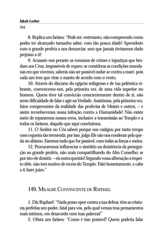 Jakob Lorber
284

      8. Replica um fariseu: “Pode ser; entretanto, não compreendo como
podes ter alcançado tamanho saber, com tão pouca idade! Aprendeste
com o grande profeta a nos denunciar, sem que jamais tivéssemos dado
prejuízo a ti!
      9. Acusaste-nos perante os romanos de crimes e injustiças que bra-
dam aos Céus, impossíveis de reparo; se consideras as condições munda-
nas em que vivemos, saberás não ser possível nadar-se contra a maré, pois
cada um tem que virar o manto de acordo com o vento.
      10. Através do discurso do egípcio milagroso e de tua polêmica vi-
brante, convencemo-nos, pela primeira vez, de uma vida superior no
homem. Quem tiver tal conviccão conscientemente dentro de si, não
sente dificuldade de falar e agir na Verdade. Assistimos, pela primeira vez,
fatos comprovantes da realidade das profecias de Moisés e outros, – e
assim reconhecemos nossa infração contra a Humanidade! Não existe
meio de repararmos nossos erros, inclusive a transmissão ao Templo e a
todos os fariseus, daquilo que aqui concluímos.
      11. O Senhor no Céu saberá porque nos castigou por tanto tempo
com cegueira tão tremenda; por isso, julgo Ele não nos condenar pela que-
da no abismo. Faremos tudo que for possível, com todas as forças e meios.
      12. Procuraremos influenciar o sinédrio na desistência da persegui-
ção ao grande profeta, não mais compartilhando do Alto Conselho; se
por isto ele desistir, – eis outra questão! Segundo vossa afirmação a respei-
to dele, não terá motivo de receio do Templo. Falei honestamente, e cabe
a ti fazer juízo.”



      149. MILAGRE CONVINCENTE DE RAPHAEL

     1. Diz Raphael: “Nada posso opor contra a tua defesa; têm as criatu-
ras perfeitas um poder, fatal para vós, pelo qual vemos teus pensamentos
mais íntimos, em desacordo com tuas palavras!”
     2. Obsta um fariseu: “Como é isso possível? Quem poderia falar
 