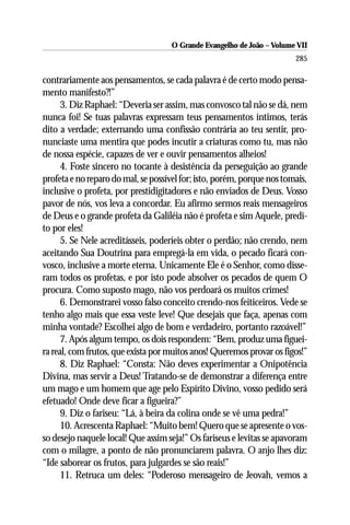 O Grande Evangelho de João – Volume VII
                                                                        285

contrariamente aos pensamentos, se cada palavra é de certo modo pensa-
mento manifesto?!”
      3. Diz Raphael: “Deveria ser assim, mas convosco tal não se dá, nem
nunca foi! Se tuas palavras expressam teus pensamentos íntimos, terás
dito a verdade; externando uma confissão contrária ao teu sentir, pro-
nunciaste uma mentira que podes incutir a criaturas como tu, mas não
de nossa espécie, capazes de ver e ouvir pensamentos alheios!
      4. Foste sincero no tocante à desistência da perseguição ao grande
profeta e no reparo do mal, se possível for; isto, porém, porque nos tomais,
inclusive o profeta, por prestidigitadores e não enviados de Deus. Vosso
pavor de nós, vos leva a concordar. Eu afirmo sermos reais mensageiros
de Deus e o grande profeta da Galiléia não é profeta e sim Aquele, predi-
to por eles!
      5. Se Nele acreditásseis, poderíeis obter o perdão; não crendo, nem
aceitando Sua Doutrina para empregá-la em vida, o pecado ficará con-
vosco, inclusive a morte eterna. Unicamente Ele é o Senhor, como disse-
ram todos os profetas, e por isto pode absolver os pecados de quem O
procura. Como suposto mago, não vos perdoará os muitos crimes!
      6. Demonstrarei vosso falso conceito crendo-nos feiticeiros. Vede se
tenho algo mais que essa veste leve! Que desejais que faça, apenas com
minha vontade? Escolhei algo de bom e verdadeiro, portanto razoável!”
      7. Após algum tempo, os dois respondem: “Bem, produz uma figuei-
ra real, com frutos, que exista por muitos anos! Queremos provar os figos!”
      8. Diz Raphael: “Consta: Não deves experimentar a Onipotência
Divina, mas servir a Deus! Tratando-se de demonstrar a diferença entre
um mago e um homem que age pelo Espírito Divino, vosso pedido será
efetuado! Onde deve ficar a figueira?”
      9. Diz o fariseu: “Lá, à beira da colina onde se vê uma pedra!”
      10. Acrescenta Raphael: “Muito bem! Quero que se apresente o vos-
so desejo naquele local! Que assim seja!” Os fariseus e levitas se apavoram
com o milagre, a ponto de não pronunciarem palavra. O anjo lhes diz:
“Ide saborear os frutos, para julgardes se são reais!”
      11. Retruca um deles: “Poderoso mensageiro de Jeovah, vemos a
 