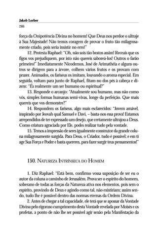 Jakob Lorber
286

força da Onipotência Divina no homem! Que Deus nos perdoe o ultraje
à Sua Majestade! Não temos coragem de provar o fruto tão milagrosa-
mente criado, pois seria insistir no erro!”
     12. Protesta Raphael: “Oh, não sois tão beatos assim! Receais que os
figos vos prejudiquem, por isto não quereis saboreá-los! Outros o farão
primeiro!” Imediatamente Nicodemos, José de Arimathéia e alguns ou-
tros se dirigem para a árvore, colhem vários frutos e os provam com
prazer. Animados, os fariseus os imitam, louvando o aroma especial. Em
seguida, voltam para junto de Raphael, fitam-no dos pés à cabeça e di-
zem: “És realmente um ser humano ou espiritual?”
     13. Responde o arcanjo: “Atualmente sou humano, mas não como
vós, simples formas humanas semi-vivas, longe da perfeição. Que mais
quereis que vos demonstre?”
     14. Respondem os fariseus, algo mais esclarecidos: “Jovem amável,
inspirado por Jeovah qual Samuel e Davi, – basta-nos essa prova! Estamos
arrependidos de ter expressado um desejo, que certamente ultrajou a Deus.
Como criatura agraciada por Ele, podes realizar tudo pela vontade.
     15. Temos a impressão de seres igualmente construtor da grande colu-
na milagrosamente surgida. Para Deus, o Criador, tudo é possível; e em ti
age Sua Força e Poder e basta quereres, para fazer surgir teus pensamentos!”



      150. NATUREZA INTRÍNSECA DO HOMEM

     1. Diz Raphael: “Está bem, confirmo vossa suposição de ser eu o
autor da coluna a caminho de Jerusalém. Prova ser o espírito do homem,
soberano de todas as forças da Natureza ativa nos elementos, pois sem o
espírito, provindo de Deus e agindo como tal, não existiriam; assim sen-
do, tudo lhe é possível dentro das normas eternas da Ordem Divina.
     2. Antes de chegar a tal capacidade, ele terá que se apossar da Vontade
Divina pelo rigoroso cumprimento desta Vontade revelada por Moisés e os
profetas, a ponto de não lhe ser possível agir senão pela Manifestação da
 