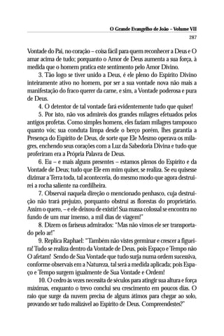 O Grande Evangelho de João – Volume VII
                                                                           287

Vontade do Pai, no coração – coisa fácil para quem reconhecer a Deus e O
amar acima de tudo; porquanto o Amor de Deus aumenta a sua força, à
medida que o homem pratica este sentimento pelo Amor Divino.
      3. Tão logo se tiver unido a Deus, é ele pleno do Espírito Divino
inteiramente ativo no homem, por ser a sua vontade nova não mais a
manifestação do fraco querer da carne, e sim, a Vontade poderosa e pura
de Deus.
      4. O detentor de tal vontade fará evidentemente tudo que quiser!
      5. Por isto, não vos admireis dos grandes milagres efetuados pelos
antigos profetas. Como simples homens, eles faziam milagres tampouco
quanto vós; sua conduta limpa desde o berço porém, lhes garantia a
Presença do Espírito de Deus, de sorte que Ele Mesmo operava os mila-
gres, enchendo seus corações com a Luz da Sabedoria Divina e tudo que
proferiram era a Própria Palavra de Deus.
      6. Eu – e mais alguns presentes – estamos plenos do Espírito e da
Vontade de Deus; tudo que Ele em mim quiser, se realiza. Se eu quisesse
dizimar a Terra toda, tal aconteceria, do mesmo modo que agora destrui-
rei a rocha saliente na cordilheira.
      7. Observai naquela direção o mencionado penhasco, cuja destrui-
ção não trará prejuízo, porquanto obstrui as florestas do proprietário.
Assim o quero, – e ele deixou de existir! Sua massa colossal se encontra no
fundo de um mar imenso, a mil dias de viagem!”
      8. Dizem os fariseus admirados: “Mas não vimos ele ser transporta-
do pelo ar!”
      9. Replica Raphael: “Também não vistes germinar e crescer a figuei-
ra! Tudo se realiza dentro da Vontade de Deus, pois Espaço e Tempo não
O afetam! Sendo de Sua Vontade que tudo surja numa ordem sucessiva,
conforme observais em a Natureza, tal será a medida aplicada; pois Espa-
ço e Tempo surgem igualmente de Sua Vontade e Ordem!
      10. O cedro às vezes necessita de séculos para atingir sua altura e força
máximas, enquanto o trevo conclui seu crescimento em poucos dias. O
raio que surge da nuvem precisa de alguns átimos para chegar ao solo,
provando ser tudo realizável ao Espírito de Deus. Compreendestes?”
 