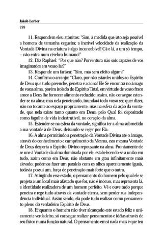 Jakob Lorber
288

     11. Respondem eles, atônitos: “Sim, à medida que isto seja possível
a homens de tamanha cegueira; a incrível velocidade da realização da
Vontade Divina na criatura é algo inconcebível! Cá e lá, a um só tempo,
– não entra num cérebro humano!”
     12. Diz Raphael: “Por que não? Porventura não sois capazes de vos
imaginardes em vosso lar?”
     13. Responde um fariseu: “Sim, mas sem efeito algum!”
     14. Confirma o arcanjo: “Claro, por não estardes unidos ao Espírito
de Deus que tudo preenche, penetra e aciona! Ele Se encontra no âmago
de vossa alma, porém isolado do Espírito Total, em virtude de vosso fraco
amor a Deus lhe fornecer alimento reduzido; assim, não consegue esten-
der-se na alma; mas nela penetrando, inundará todo vosso ser, quer dizer,
não no tocante ao espaço propriamente, mas na esfera da ação da vonta-
de, que nela existe tanto quanto em Deus, pelo Qual foi depositado
como fagulha de vida indestrutível, no coração da alma.
     15. Estender-se na esfera da vontade, significa ter a alma submetido
a sua vontade à de Deus, deixando-se reger por Ela.
     16. A alma permitindo a penetração da Vontade Divina até o âmago,
através do conhecimento e cumprimento da Mesma, essa mesma Vontade
de Deus desperta o Espírito Divino repousante na alma. Prontamente ele
se une à Vontade da alma dominada por ele, estabelecendo-se a união em
tudo, assim como em Deus, não obstante em grau infinitamente mais
elevado; podemos fazer um paralelo com os olhos aparentemente iguais,
todavia possui um, força de penetração mais forte que o outro.
     17. Atingindo esse estado, o pensamento do homem pelo qual ele se
projeta a um local mais afastado que for, não é inócuo, mas representa lá,
a identidade realizadora de um homem perfeito. Vê e ouve tudo porque
penetra e rege tudo através da vontade eterna, sem perder sua indepen-
dência individual. Assim sendo, ela pode tudo realizar como pensamen-
to pleno do verdadeiro Espírito de Deus.
     18. Enquanto o homem não tiver alcançado este estado feliz e uni-
camente verdadeiro, só consegue realizar pensamentos e idéias através de
seu físico numa função natural. O pensamento em si nada mais é que teu
 