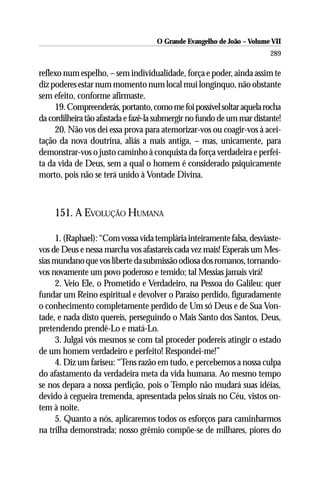O Grande Evangelho de João – Volume VII
                                                                        289

reflexo num espelho, – sem individualidade, força e poder, ainda assim te
diz poderes estar num momento num local mui longínquo, não obstante
sem efeito, conforme afirmaste.
     19. Compreenderás, portanto, como me foi possível soltar aquela rocha
da cordilheira tão afastada e fazê-la submergir no fundo de um mar distante!
     20. Não vos dei essa prova para atemorizar-vos ou coagir-vos à acei-
tação da nova doutrina, aliás a mais antiga, – mas, unicamente, para
demonstrar-vos o justo caminho à conquista da força verdadeira e perfei-
ta da vida de Deus, sem a qual o homem é considerado psiquicamente
morto, pois não se terá unido à Vontade Divina.



     151. A EVOLUÇÃO HUMANA

     1. (Raphael): “Com vossa vida templária inteiramente falsa, desviaste-
vos de Deus e nessa marcha vos afastareis cada vez mais! Esperais um Mes-
sias mundano que vos liberte da submissão odiosa dos romanos, tornando-
vos novamente um povo poderoso e temido; tal Messias jamais virá!
     2. Veio Ele, o Prometido e Verdadeiro, na Pessoa do Galileu: quer
fundar um Reino espiritual e devolver o Paraíso perdido, figuradamente
o conhecimento completamente perdido de Um só Deus e de Sua Von-
tade, e nada disto quereis, perseguindo o Mais Santo dos Santos, Deus,
pretendendo prendê-Lo e matá-Lo.
     3. Julgai vós mesmos se com tal proceder podereis atingir o estado
de um homem verdadeiro e perfeito! Respondei-me!”
     4. Diz um fariseu: “Tens razão em tudo, e percebemos a nossa culpa
do afastamento da verdadeira meta da vida humana. Ao mesmo tempo
se nos depara a nossa perdição, pois o Templo não mudará suas idéias,
devido à cegueira tremenda, apresentada pelos sinais no Céu, vistos on-
tem à noite.
     5. Quanto a nós, aplicaremos todos os esforços para caminharmos
na trilha demonstrada; nosso grêmio compõe-se de milhares, piores do
 