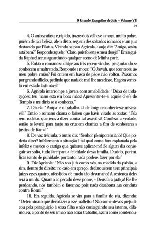 O Grande Evangelho de João – Volume VII
                                                                            29

      4. O anjo se afasta e, rápido, traz os dois velhos e a moça, muito pobre,
porém de rara beleza; além disto, seguem dez soldados romanos e um juiz
destacado por Pilatus. Virando-se para Agrícola, o anjo diz: “Amigo, assim
está bem?” Responde aquele: “Claro, pois foi este o meu desejo!” Em segui-
da Raphael recua aguardando qualquer aceno de Minha parte.
      5. Então o romano se dirige aos três recém-vindos, perguntando se
conhecem o maltratado. Responde a moça: “Ó Jeovah, que aconteceu ao
meu pobre irmão? Foi ontem em busca de pão e não voltou. Passamos
por grande aflição, pedindo que nada de mal lhe sucedesse. E agora vemo-
lo em estado lastimável!”
      6. Agrícola interrompe a jovem com amabilidade: “Deixa de inda-
gações; teu mano está em boas mãos! Apresentar-te-ei aquele chefe do
Templo e me dirás se o conheces.”
      7. Diz ela: “Poupa-te o trabalho. Já de longe reconheci esse miserá-
vel!” Então o romano chama o fariseu que havia virado as costas: “Fala
sem rodeios: que tens a dizer contra tal assertiva? Confessa a verdade,
senão te levarei para tanto na cruz em chamas, a fim de conheceres a
justiça de Roma!”
      8. De voz trêmula, o outro diz: “Senhor plenipotenciário! Que po-
deria dizer? Infelizmente a situação é tal qual como fora explanada pelo
infeliz e mereço o castigo que quiseres aplicar-me! Se algum dia conse-
guir ser solto, tudo farei para a felicidade dessa família. Duvido, porém,
ficar isento de punidade; portanto, nada poderei fazer por ela!”
      9. Diz Agrícola: “Não sou juiz como vós, na medida da paixão, e
sim, dentro do direito; no caso em apreço, declaro serem teus principais
juízes esses quatro, ofendidos de modo tão desumano! A sentença deles
será a minha. Quanto ao pecado desse pobre, – Deus fará justiça! Ele lhe
perdoando, nós também o faremos; pois nada desabona sua conduta
contra Roma!”
      10. Em seguida, Agrícola se vira para a família do réu, dizendo:
“Determinai o que devo fazer a esse malfeitor! Não somente vos prejudi-
cou pela perseguição à vossa filha e não conseguindo seu intento, difa-
mou-a, a ponto de seu irmão não achar trabalho, assim como condenou-
 