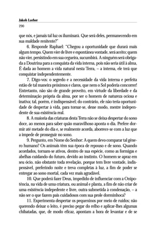 Jakob Lorber
290

que nós, e jamais tal luz os iluminará. Que será deles, permanecendo em
sua maldade renitente?”
     6. Responde Raphael: “Chegou a oportunidade que durará mais
algum tempo. Quem vier de livre e espontânea vontade, será aceito; quem
não vier, persistindo em sua cegueira, sucumbirá. A ninguém será obriga-
da a Doutrina para a conquista da vida interna, pois não seria útil à alma,
É dada ao homem a vida natural nesta Terra, – a interna, ele terá que
conquistar independentemente.
     7. Digo-vos: o segredo e a necessidade da vida interna e perfeita
estão de tal maneira próximos e claros, que nem o Sol poderia concorrer!
Entretanto, não são de grande proveito, em virtude da liberdade e da
determinação própria da alma, por ser o homem de natureza ociosa e
inativa; tal, porém, é indispensável; do contrário, ele não teria oportuni-
dade de despertar à vida, para tornar-se, desse modo, mestre indepen-
dente de sua existência real.
     8. A maioria das criaturas desta Terra não se deixa despertar do sono
doce, ao menos para saber quão maravilhoso aponta o dia. Prefere dor-
mir até metade do dia e, se realmente acorda, aborrece-se com a luz que
a impede de prosseguir no sono.
     9. Pergunto, em Nome do Senhor: A quem devo comparar tal gêne-
ro humano? Os animais têm sua época de repouso e de sono. Quando
acordados, tornam-se ativos, dentro de sua espécie, como as formigas e
abelhas cuidando do futuro, devido ao instinto. O homem se apraz em
seu ócio, não obstante toda revelação, porque tem livre vontade, indis-
pensável, preferindo noite e treva completas à luz, a fim de poder se
entregar ao sono mortal, cada vez mais agradável.
     10. Que poderá fazer Deus, impedido de influenciar com a Onipo-
tência, na vida de uma criatura, ou animal e planta, a fim de não criar de
uma existência indepedente e livre, outra submetida à condenação, – a
não ser o que fazem pais cuidadosos com sua prole dorminhoca?
     11. Experimenta despertar os pequeninos por meio de ruídos; não
querendo deixar o leito, é preciso pegar do relho e aplicar-lhes algumas
chibatadas, que, de modo eficaz, apontam a hora de levantar e de se
 