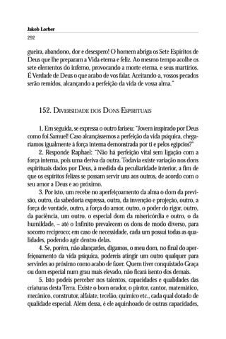 Jakob Lorber
292

gueira, abandono, dor e desespero! O homem abriga os Sete Espíritos de
Deus que lhe preparam a Vida eterna e feliz. Ao mesmo tempo acolhe os
sete elementos do inferno, provocando a morte eterna, e seus martírios.
É Verdade de Deus o que acabo de vos falar. Aceitando-a, vossos pecados
serão remidos, alcançando a perfeição da vida de vossa alma.”



      152. DIVERSIDADE DOS DONS ESPIRITUAIS

     1. Em seguida, se expressa o outro fariseu: “Jovem inspirado por Deus
como foi Samuel! Caso alcançássemos a perfeição da vida psíquica, chega-
ríamos igualmente à força interna demonstrada por ti e pelos egípcios?”
     2. Responde Raphael: “Não há perfeição vital sem ligação com a
força interna, pois uma deriva da outra. Todavia existe variação nos dons
espirituais dados por Deus, à medida da peculiaridade interior, a fim de
que os espíritos felizes se possam servir uns aos outros, de acordo com o
seu amor a Deus e ao próximo.
     3. Por isto, um recebe no aperfeiçoamento da alma o dom da previ-
são, outro, da sabedoria expressa, outra, da invenção e projeção, outro, a
força de vontade, outro, a força do amor, outro, o poder do rigor, outro,
da paciência, um outro, o especial dom da misericórdia e outro, o da
humildade, – até o Infinito prevalecem os dons de modo diverso, para
socorro recíproco; em caso de necessidade, cada um possui todas as qua-
lidades, podendo agir dentro delas.
     4. Se, porém, não alançardes, digamos, o meu dom, no final do aper-
feiçoamento da vida psíquica, podereis atingir um outro qualquer para
servirdes ao próximo como acabo de fazer. Quem tiver conquistado Graça
ou dom especial num grau mais elevado, não ficará isento dos demais.
     5. Isto podeis perceber nos talentos, capacidades e qualidades das
criaturas desta Terra. Existe o bom orador, o pintor, cantor, matemático,
mecânico, construtor, alfaiate, tecelão, químico etc., cada qual dotado de
qualidade especial. Além dessa, é ele aquinhoado de outras capacidades,
 