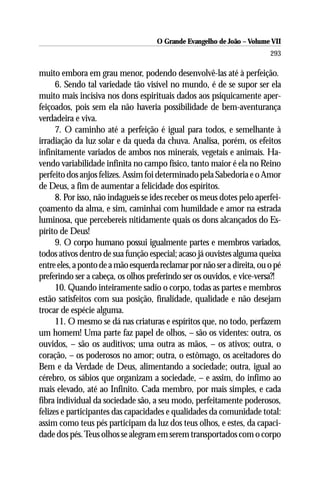 O Grande Evangelho de João – Volume VII
                                                                         293

muito embora em grau menor, podendo desenvolvê-las até à perfeição.
      6. Sendo tal variedade tão visível no mundo, é de se supor ser ela
muito mais incisiva nos dons espirituais dados aos psiquicamente aper-
feiçoados, pois sem ela não haveria possibilidade de bem-aventurança
verdadeira e viva.
      7. O caminho até a perfeição é igual para todos, e semelhante à
irradiação da luz solar e da queda da chuva. Analisa, porém, os efeitos
infinitamente variados de ambos nos minerais, vegetais e animais. Ha-
vendo variabilidade infinita no campo físico, tanto maior é ela no Reino
perfeito dos anjos felizes. Assim foi determinado pela Sabedoria e o Amor
de Deus, a fim de aumentar a felicidade dos espíritos.
      8. Por isso, não indagueis se ides receber os meus dotes pelo aperfei-
çoamento da alma, e sim, caminhai com humildade e amor na estrada
luminosa, que percebereis nitidamente quais os dons alcançados do Es-
pírito de Deus!
      9. O corpo humano possui igualmente partes e membros variados,
todos ativos dentro de sua função especial; acaso já ouvistes alguma queixa
entre eles, a ponto de a mão esquerda reclamar por não ser a direita, ou o pé
preferindo ser a cabeça, os olhos preferindo ser os ouvidos, e vice-versa?!
      10. Quando inteiramente sadio o corpo, todas as partes e membros
estão satisfeitos com sua posição, finalidade, qualidade e não desejam
trocar de espécie alguma.
      11. O mesmo se dá nas criaturas e espíritos que, no todo, perfazem
um homem! Uma parte faz papel de olhos, – são os videntes: outra, os
ouvidos, – são os auditivos; uma outra as mãos, – os ativos; outra, o
coração, – os poderosos no amor; outra, o estômago, os aceitadores do
Bem e da Verdade de Deus, alimentando a sociedade; outra, igual ao
cérebro, os sábios que organizam a sociedade, – e assim, do infímo ao
mais elevado, até ao Infinito. Cada membro, por mais simples, e cada
fibra individual da sociedade são, a seu modo, perfeitamente poderosos,
felizes e participantes das capacidades e qualidades da comunidade total:
assim como teus pés participam da luz dos teus olhos, e estes, da capaci-
dade dos pés. Teus olhos se alegram em serem transportados com o corpo
 
