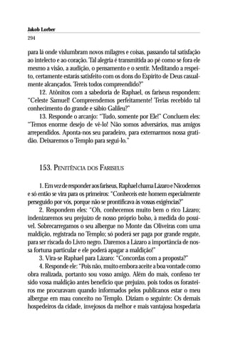 Jakob Lorber
294

para lá onde vislumbram novos milagres e coisas, passando tal satisfação
ao intelecto e ao coração. Tal alegria é transmitida ao pé como se fora ele
mesmo a visão, a audição, o pensamento e o sentir. Meditando a respei-
to, certamente estarás satisfeito com os dons do Espírito de Deus casual-
mente alcançados. Tereis todos compreendido?”
     12. Atônitos com a sabedoria de Raphael, os fariseus respondem:
“Celeste Samuel! Compreendemos perfeitamente! Terias recebido tal
conhecimento do grande e sábio Galileu?”
     13. Responde o arcanjo: “Tudo, somente por Ele!” Concluem eles:
“Temos enorme desejo de vê-lo! Não somos adversários, mas amigos
arrependidos. Aponta-nos seu paradeiro, para externarmos nossa grati-
dão. Deixaremos o Templo para segui-lo.”



      153. PENITÊNCIA DOS FARISEUS

     1. Em vez de responder aos fariseus, Raphael chama Lázaro e Nicodemos
e só então se vira para os primeiros: “Conheceis este homem especialmente
perseguido por vós, porque não se prontificava às vossas exigências?”
     2. Respondem eles: “Oh, conhecemos muito bem o rico Lázaro;
indenizaremos seu prejuízo de nosso próprio bolso, à medida do possí-
vel. Sobrecarregamos o seu albergue no Monte das Oliveiras com uma
maldição, registrada no Templo; só poderá ser paga por grande resgate,
para ser riscada do Livro negro. Daremos a Lázaro a importância de nos-
sa fortuna particular e ele poderá apagar a maldição!”
     3. Vira-se Raphael para Lázaro: “Concordas com a proposta?”
     4. Responde ele: “Pois não, muito embora aceite a boa vontade como
obra realizada, portanto sou vosso amigo. Além do mais, confesso ter
sido vossa maldição antes benefício que prejuízo, pois todos os forastei-
ros me procuravam quando informados pelos publicanos estar o meu
albergue em mau conceito no Templo. Diziam o seguinte: Os demais
hospedeiros da cidade, invejosos da melhor e mais vantajosa hospedaria
 