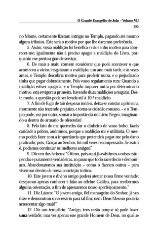 O Grande Evangelho de João – Volume VII
                                                                         295

no Monte, certamente fizeram intrigas no Templo, pagando até mesmo
alguns tributos. Este será o motivo por que lhe daremos preferência.
     5. Assim, vossa maldição foi benéfica e não tenho motivo para abor-
recer-me; igualmente não é preciso apagar a maldição do Livro, por-
quanto me prestou grande serviço.
     6. De mais a mais, convém considerar que pode acontecer o que
aconteceu a vários: resgataram a maldição; um ano mais tarde, e às vezes
antes, o Templo descobria motivo para proferir outra, e o prejudicado
tinha que pagar dobradamente. Pois vosso regulamento reza: Quando a
maldição estiver apagada, e o Templo impuser outra por determinado
motivo, esta revigora a primeira, havendo duas maldições a resgatar. Des-
te modo, a questão pode ser levada até à 10.ª maldição.
     7. A fim de fugir de tais despezas inúteis, deixa-se constar a primeira,
mormente não trazendo prejuízo, e torna-se cidadão romano, – e o Tem-
plo pode, vez por outra, somar a importância no Livro Negro, imaginan-
do-a dentro do armário de oferendas!
     8. Pelo fato de me quererdes dar o dinheiro de vosso bolso, fazeis
caridade a pobres, anônimos, porque a maldição me é utilitária. O mes-
mo podeis fazer com a importância que pretendeis pagar-me pelo dano
praticado; pois, Graças ao Senhor, fui mil vezes recompensado. Se assim
é, podemos continuar os melhores amigos!”
     9. Diz um dos fariseus: “Ótimo, pois aqui já assistimos a coisas estu-
pendas e puramente verdadeiras, ao passo que todo sacerdócio é demoní-
aco. Abandonaremos sua instituição – como o fizeram outros – para
vivermos dentro de nossa convicção íntima.
     10. Este jovem e divino amigo poderá atestar nossa firme vontade;
desejamos apenas conhecer e falar ao célebre Galileu, para recebermos
alguma orientação, a fim de apressarmos nosso aperfeiçoamento.”
     11. Diz Lázaro: “O jovem amigo, fiel mensageiro do Senhor, já vos
disse e demonstrou o necessário para tal fim; nem Deus Mesmo poderia
acrescentar algo mais!”
     12. Diz um templário: “Amigo, tens razão porque só pode haver
uma verdade; mas ver apenas esse grande Homem de Deus, no qual se
 