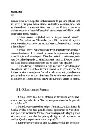 Jakob Lorber
296

começa a crer, deve despertar confiança maior do que uma palestra com
seu servo e discípulo. Não é simples curiosidade de nossa parte, pois
sentimos despertar um amor forte para com ele. O jovem deve saber
onde se encontra o Santo de Deus; ainda que estivesse na Galiléia, para lá
seguiríamos no seu encalço.”
     13. Obsta Lázaro: “Ele já doutrinou no Templo; nunca O vistes?”
     14. Respondem eles: “Bem sabes que o Alto Conselho não aparece
no átrio destinado ao povo; por isto, somente soubemos de sua presença
e dos milagres.”
     15. Insiste Lázaro: “Sei perfeitamene terem muitos fariseus, escribas e
decanos falado com Ele, revoltando-se porque lhes apontava suas injustiças
e mistificações na frente do povo. Estranho, portanto, a determinação do
Alto Conselho de prendê-Lo e imediatamente matá-Lo! E vós, os primei-
ros chefes depois do sumo sacerdote, não O teríeis visto e falado?!”
     16. Diz o fariseu: “Exatamente, e digo mais: caso o Salvador aqui se
encontrasse, não o reconheceríamos, a não ser ele se apresentando. No
íntimo, tomávamos esse jovem Samuel por ele; entretanto, duvidávamos
por ouvir dizer estar ele com trinta anos. Temos realmente grande desejo
de conhecê-lo!” Lázaro silencia, pois vê que Eu venho saindo da cabana.



      154. O SENHOR E OS FARISEUS

     1. Como Lázaro não lhes dê atenção, os fariseus se viram nova-
mente para Raphael e dizem: “Por que não podemos saber do paradei-
ro do Salvador?”
     2. Nisto Me aproximo deles e digo: “Aqui estou, o Bom Pastor de
Minhas ovelhas e não fujo quando lobos se aproximam de Meu Reba-
nho; pois essas ovelhas são Minhas. Não sou empregado a fugir quando
vê o lobo entre o seu rebanho, pois aquele foge por não serem suas as
ovelhas. Que lhe importam as posses do patrão?!
     3. Eu sou o Próprio Senhor, amo as Minhas ovelhas por serem Mi-
 