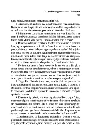 O Grande Evangelho de João – Volume VII
                                                                        297

nhas, e elas Me conhecem e ouvem a Minha Voz.
      4. Sois igualmente pastores; mas as ovelhas não são vossa propriedade.
Bastas terdes sua lã, que não vos interessa se as ovelhas tosquiadas forem
estraçalhadas por lobos ou ursos; pois a carne das ovelhas não é vossa.
      5. Infiltraste-vos como lobos vorazes entre este Meu Rebanho; mas
como Bom Pastor, não fugi abandonando Meu Rebanho. Antes que isso
fizesse, daria Minha Vida por ele. Faríeis o mesmo com o vosso?”
      6. Responde o fariseu: “Senhor e Mestre, até então não o teríamos
feito; agora, após termos usufruído a Graça imensa de te conhecer em
pessoa, daríamos a nossa vida pela segurança de tuas ovelhas! Até hoje fo-
mos lobos em pele de cordeiro. Aqui recebemos grande esclarecimento,
modificando nossa índole, com desejo de nos tornarmos teus discípulos.
Em nossas diretrizes templárias regem morte e julgamento; em tua doutri-
na, luz, vida e força invencível, do que temos provas inconfundíveis.
      7. Por isto, tomamos a firme resolução de abandonar o Templo e
adotar os teus ensinos para alcançarmos, talvez, o mínimo grau de aper-
feiçoamento. Para tanto, desejávamos conhecer-te pessoalmente. Perdoa
os nossos inúmeros e grandes pecados, mormente os que jamais poderí-
amos reparar. Quanto aos outros, tudo faremos para resgatá-los!”
      8. Digo Eu: “Estaria tudo bem, se não tivésseis pecado tão
inescrupulosamente! Tais crimes constantes contra Deus, o próximo e
até mesmo, contra a própria Natureza, enfraqueceram vossa alma a pon-
to de torná-la tão disforme, que muito esforço vos custará até conseguir
aparência humana.
      9. Realmente ignoráveis, em vossa cegueira orgulhosa, o que fazíeis,
merecendo alguma atenuante; nunca vos faltaram advertências insufladas
em vosso coração, que diziam: Teme a Deus e não faças injustiças aos ho-
mens! Nada disto foi considerado e cada um ensinava ao outro: É mais
prudente agir com rigor dentro das normas estabelecidas, do que entregar-
se a sentimentos de misericórdia sendo alvo de deboche dos maiorais!”
      10. Acabrunhados, os dois fariseus respondem: “Senhor e Mestre,
penetrando o nosso âmago, certamente analisaste nosso estado verdadei-
ro; justamente por isto desejamos conselho teu, pois sabemos te ser pos-
 