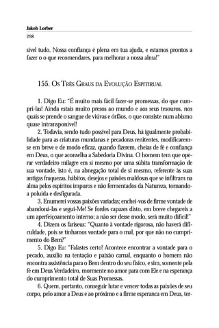 Jakob Lorber
298

sível tudo. Nossa confiança é plena em tua ajuda, e estamos prontos a
fazer o o que recomendares, para melhorar a nossa alma!”



      155. OS TRÊS GRAUS DA EVOLUÇÃO ESPITIRUAL

     1. Digo Eu: “É muito mais fácil fazer-se promessas, do que cum-
pri-las! Ainda estais muito presos ao mundo e aos seus tesouros, nos
quais se prende o sangue de viúvas e órfãos, o que consiste num abismo
quase intransponível!
     2. Todavia, sendo tudo possível para Deus, há igualmente probabi-
lidade para as criaturas mundanas e pecadoras renitentes, modificarem-
se em breve e de modo eficaz, quando fizerem, cheias de fé e confiança
em Deus, o que aconselha a Sabedoria Divina. O homem tem que ope-
rar verdadeiro milagre em si mesmo por uma súbita transformação de
sua vontade, isto é, na abnegação total de si mesmo, referente às suas
antigas fraquezas, hábitos, desejos e paixões maldosas que se infiltram na
alma pelos espíritos impuros e não fermentados da Natureza, tornando-
a poluída e desfigurada.
     3. Enumerei vossas paixões variadas; enchei-vos de firme vontade de
abandoná-las e segui-Me! Se fordes capazes disto, em breve chegareis a
um aperfeiçoamento interno; a não ser desse modo, será muito difícil!”
     4. Dizem os fariseus: “Quanto à vontade rigorosa, não haverá difi-
culdade, pois se tínhamos vontade para o mal, por que não no cumpri-
mento do Bem?”
     5. Digo Eu: “Falastes certo! Acontece encontrar a vontade para o
pecado, auxílio na tentação e paixão carnal, enquanto o homem não
encontra assistência para o Bem dentro do seu físico, e sim, somente pela
fé em Deus Verdadeiro, mormente no amor para com Ele e na esperança
do cumprimento total de Suas Promessas.
     6. Quem, portanto, conseguir lutar e vencer todas as paixões de seu
corpo, pelo amor a Deus e ao próximo e a firme esperanca em Deus, ter-
 