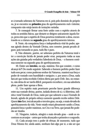 O Grande Evangelho de João – Volume VII
                                                                       299

se-á tornado soberano da Natureza em si, pois pelo domínio do próprio
eu, já se encontra no primeiro grau do aperfeiçoamento real e interior,
conquanto não esteja isento de tentações variadas.
     7. Se conseguir firmar uma forte união com o espírito através de
todos os sentidos físicos, que destarte se dirigem unicamente àquela for-
ça, prova isto que o espírito de Deus penetrou totalmente a alma, encon-
trando-se a criatura no segundo grau do aperfeiçoamento interno.
     8. Neste, ela conquistou força e independência vital do poder, ape-
nas agindo dentro da Vontade Divina, sem cometer, jamais pecado al-
gum; pois tornando-se pura, tudo lhe é puro.
     9. Não obstante, porém, ser soberano perfeito da Natureza total e
ter a convicção lúcida de jamais poder errar, porquanto todas as suas
ações são guiadas pela verdadeira Sabedoria de Deus, – o homem conti-
nua somente no segundo grau de aperfeiçoamento.
     10. Existe um terceiro, ou seja, máximo. Em que consiste, e como
alcançá-lo?! Do modo seguinte: Sabendo o homem perfeito poder fazer
tudo sem pecar, como poderoso senhor da Natureza, manterá sua força e
poder de vontade com humildade e meiguice, e, por amor a Deus, nada
fará até que tenha recebido Ordem direta por parte Dele. Isto, no entan-
to, não deixa de ser tarefa difícil, porquanto reconhece, em sua sabedoria
plena, poder fazer apenas o Bem.
     11. Um espírito mais penetrante percebe haver grande diferença
entre sua vontade divina, porém, isolada dentro de si, e a libérrima, infi-
nita e total Vontade de Deus, razão por que submete a sua à Vontade de
Jeovah, agindo de próprio esforço somente quando recebe ordem Dele.
Quem isto fizer, terá alcançado o terceiro grau, ou seja, o mais elevado do
aperfeiçoamento da vida. Neste estado estará plenamente unido a Deus;
possuirá força e poder máximos, no Céu e na Terra, que jamais lhe pode-
rão ser tirados.
     12. Ninguém, todavia, atingirá o mais elevado grau – onde se en-
contram os arcanjos – antes que tenha alcançado o primeiro e o segundo.
     13. Cada arcanjo tem o poder de efetuar, de momento, tudo que
Deus Mesmo fez; ainda assim, nenhum fará algo por si, a não ser que
 