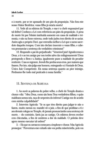 Jakob Lorber
30

o à morte, por se ter apossado de um pão da proposição. Não fora este
nosso Maior Benfeitor, vosso filho já estaria morto!
     11. Vede ali os esbirros do Templo, e esse é o chefe responsável por
tal delito! Conheço a Lei com referência aos pães da proposição. A pena
de morte foi por Moisés instituída somente em casos de maldade e tei-
mosia, e não na fome extrema, onde todo judeu tem direito de se saciar.
Assim agiu o próprio Davi, que entendia melhor a Lei que o sumo sacer-
dote daqueles tempos. Com isto declaro inocente o vosso filho, e cabe-
vos pronunciar a sentença do verdadeiro criminoso!”
     12. Responde o pai do prejudicado: “Venerável juiz! Agradecemos a
Deus, a ti e ao teu amigo por nos terdes salvo tão milagrosamente! Deus
protegendo o Bem e a Justiça, igualmente pune a maldade do pecador
renitente. Caso se regenere, Jeovah lhe perdoa seus erros, por maiores que
fossem. Por isto, não julgo esse homem, entregando-o à Vontade de Deus,
Único Juiz Competente. Eis nossa sentença quanto ao pior inimigo.
Perdoamo-lhe todo mal praticado à nossa família.”



     11. SENTENÇA DE AGRÍCOLA

     1. Ao ouvir as palavras do pobre velho, o chefe do Templo desata a
chorar e diz: “Meu Deus, como são bons Teus verdadeiros filhos, e quão
maldosos somos nós, raça de serpentes do inferno! Castiga-me de acordo
com minha culpabilidade!”
     2. Intervém Agrícola: “Se os que têm direito para julgar-te não o
fazem, muito menos eu; mandei vir o juiz, a fim de que proibisse a ti e
aos demais colegas no Templo, de jamais pronunciardes uma sentença de
morte, – do contrário, fareis jus ao castigo. Os esbirros devem receber
cem chicotadas, a fim de sentirem a dor da maldade. O pelotão deve
agora mesmo executar tal ordem!”
     3. – Eis que os carrascos começam a implorar e chorar. Mas Agrícola
prossegue: “Porventura esse coitado não vos pediu misericórdia, pois vos
 