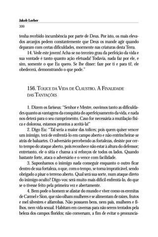 Jakob Lorber
300

tenha recebido incumbência por parte de Deus. Por isto, os mais eleva-
dos arcanjos pedem constantemente que Deus os mande agir quando
deparam com certas dificuldades, mormente nas criaturas desta Terra.
     14. Vede este jovem! Acha-se no terceiro grau da perfeição da vida e
sua vontade é tanto quanto ação efetuada! Todavia, nada faz por ele, e
sim, somente o que Eu quero. Se lhe disser: faze por ti e para ti!, ele
obedecerá, demonstrando o que pode.”



      156. TOLICE DA VIDA DE CLAUSTRO. A FINALIDADE
      DAS TANTAÇÕES


     1. Dizem os fariseus: “Senhor e Mestre, ouvimos tanto as dificulda-
des quanto as vantagens da conquista do aperfeiçoamento da vida, e nada
nos deterá para o seu cumprimento. Caso for necessária a mutilação físi-
ca e dolorosa, estamos prontos a aceitá-la!”
     2. Digo Eu: “Tal seria a maior das tolices; pois quem quiser vencer
um inimigo, terá de enfrentá-lo em campo aberto e não entrincheirar-se
atrás de baluartes. O adversário percebendo as fortalezas, desiste por cer-
to tempo do ataque aberto, pois reconhece não estar à altura do defensor;
entretanto, ele o sitia e chama a si reforços de todos os lados. Quando
bastante forte, ataca o adversário e o vence com facilidade.
     3. Suponhamos o inimigo nada conseguir enquanto o outro ficar
dentro de sua fortaleza, o que, com o tempo, se torna impraticável, sendo
obrigado a pisar o terreno aberto. Qual será sua sorte, num ataque direto
do inimigo oculto? Digo-vos: será muito mais difícil enfrentá-lo, do que
se o tivesse feito pela primeira vez e abertamente.
     4. Bem pode o homem se afastar do mundo e viver como os eremitas
de Carmel e Sion, que não olham mulheres e se alimentam de raízes, frutos
e mel silvestres e alfarrobas. Não possuem bens, nem pais, mulheres e fi-
lhos, nem vida sexual. Habitam em cavernas para não serem tentados pela
beleza dos campos floridos; não conversam, a fim de evitar o pronuncia-
 