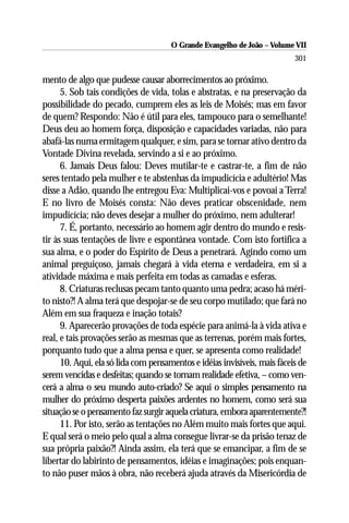 O Grande Evangelho de João – Volume VII
                                                                           301

mento de algo que pudesse causar aborrecimentos ao próximo.
      5. Sob tais condições de vida, tolas e abstratas, e na preservação da
possibilidade do pecado, cumprem eles as leis de Moisés; mas em favor
de quem? Respondo: Não é útil para eles, tampouco para o semelhante!
Deus deu ao homem força, disposição e capacidades variadas, não para
abafá-las numa ermitagem qualquer, e sim, para se tornar ativo dentro da
Vontade Divina revelada, servindo a si e ao próximo.
      6. Jamais Deus falou: Deves mutilar-te e castrar-te, a fim de não
seres tentado pela mulher e te abstenhas da impudicícia e adultério! Mas
disse a Adão, quando lhe entregou Eva: Multiplicai-vos e povoai a Terra!
E no livro de Moisés consta: Não deves praticar obscenidade, nem
impudicícia; não deves desejar a mulher do próximo, nem adulterar!
      7. É, portanto, necessário ao homem agir dentro do mundo e resis-
tir às suas tentações de livre e espontânea vontade. Com isto fortifica a
sua alma, e o poder do Espírito de Deus a penetrará. Agindo como um
animal preguiçoso, jamais chegará à vida eterna e verdadeira, em si a
atividade máxima e mais perfeita em todas as camadas e esferas.
      8. Criaturas reclusas pecam tanto quanto uma pedra; acaso há méri-
to nisto?! A alma terá que despojar-se de seu corpo mutilado; que fará no
Além em sua fraqueza e inação totais?
      9. Aparecerão provações de toda espécie para animá-la à vida ativa e
real, e tais provações serão as mesmas que as terrenas, porém mais fortes,
porquanto tudo que a alma pensa e quer, se apresenta como realidade!
      10. Aqui, ela só lida com pensamentos e idéias invisíveis, mais fáceis de
serem vencidas e desfeitas; quando se tornam realidade efetiva, – como ven-
cerá a alma o seu mundo auto-criado? Se aqui o simples pensamento na
mulher do próximo desperta paixões ardentes no homem, como será sua
situação se o pensamento faz surgir aquela criatura, embora aparentemente?!
      11. Por isto, serão as tentações no Além muito mais fortes que aqui.
E qual será o meio pelo qual a alma consegue livrar-se da prisão tenaz de
sua própria paixão?! Ainda assim, ela terá que se emancipar, a fim de se
libertar do labirinto de pensamentos, idéias e imaginações; pois enquan-
to não puser mãos à obra, não receberá ajuda através da Misericórdia de
 