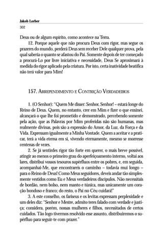 Jakob Lorber
302

Deus ou de algum espírito, como acontece na Terra.
     12. Porque aquele que não procura Deus com rigor, mas segue os
prazeres do mundo, perderá Deus sem receber Dele qualquer prova, pela
qual saberia o quanto se afastou do Pai. Somente depois de ter começado
a procurá-Lo por livre iniciativa e necessidade, Deus Se aproximará à
medida do rigor aplicado pela criatura. Por isto, certa inatividade beatífica
não terá valor para Mim!



      157. ARREPENDIMENTO E CONTRIÇÃO VERDADEIROS

      1. (O Senhor): “Quem Me disser: Senhor, Senhor! – estará longe do
Reino de Deus. Quem, no entanto, crer em Mim e fizer o que ensinei,
alcançará o que lhe foi prometido e demonstrado, percebendo somente
pela ação, que as Palavras por Mim proferidas não são humanas, mas
realmente divinas, pois são a expressão do Amor, da Luz, da Força e da
Vida. Expressam igualmente a Minha Vontade. Quem a aceitar e a prati-
car, terá a vida eterna em si, vivendo eternamente, mesmo se morresse
centenas de vezes.
      2. Se já sentirdes rigor tão forte em querer, o mais breve possível,
atingir ao menos o primeiro grau do aperfeiçoamento interno, voltai aos
lares, distribuí vossos tesouros supérfluos entre os pobres, e, em seguida,
acompanhai-Me, que encontrareis o caminho – todavia mui longo –
para o Reino de Deus! Como Meus seguidores, deveis andar tão simples-
mente vestidos como Eu e Meus verdadeiros discípulos. Não necessitais
de bordão, nem bolso, nem manto e túnica, mas unicamente um cora-
ção bondoso e franco; do resto, o Pai no Céu cuidará!”
      3. A este conselho, os fariseus e os levitas expressam perplexidade e
um deles diz: “Senhor e Mestre, admito teres falado com verdade e justi-
ça; considera, porém, nossas mulheres e filhos, necessitados de certos
cuidados. Tão logo tivermos resolvido esse assunto, distribuiremos o su-
pérfluo para seguir-te com prazer.”
 
