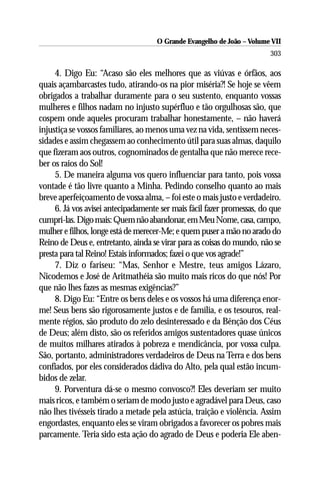 O Grande Evangelho de João – Volume VII
                                                                        303

     4. Digo Eu: “Acaso são eles melhores que as viúvas e órfãos, aos
quais açambarcastes tudo, atirando-os na pior miséria?! Se hoje se vêem
obrigados a trabalhar duramente para o seu sustento, enquanto vossas
mulheres e filhos nadam no injusto supérfluo e tão orgulhosas são, que
cospem onde aqueles procuram trabalhar honestamente, – não haverá
injustiça se vossos familiares, ao menos uma vez na vida, sentissem neces-
sidades e assim chegassem ao conhecimento útil para suas almas, daquilo
que fizeram aos outros, cognominados de gentalha que não merece rece-
ber os raios do Sol!
     5. De maneira alguma vos quero influenciar para tanto, pois vossa
vontade é tão livre quanto a Minha. Pedindo conselho quanto ao mais
breve aperfeiçoamento de vossa alma, – foi este o mais justo e verdadeiro.
     6. Já vos avisei antecipadamente ser mais fácil fazer promessas, do que
cumpri-las. Digo mais: Quem não abandonar, em Meu Nome, casa, campo,
mulher e filhos, longe está de merecer-Me; e quem puser a mão no arado do
Reino de Deus e, entretanto, ainda se virar para as coisas do mundo, não se
presta para tal Reino! Estais informados; fazei o que vos agrade!”
     7. Diz o fariseu: “Mas, Senhor e Mestre, teus amigos Lázaro,
Nicodemos e José de Aritmathéia são muito mais ricos do que nós! Por
que não lhes fazes as mesmas exigências?”
     8. Digo Eu: “Entre os bens deles e os vossos há uma diferença enor-
me! Seus bens são rigorosamente justos e de família, e os tesouros, real-
mente régios, são produto do zelo desinteressado e da Bênção dos Céus
de Deus; além disto, são os referidos amigos sustentadores quase únicos
de muitos milhares atirados à pobreza e mendicância, por vossa culpa.
São, portanto, administradores verdadeiros de Deus na Terra e dos bens
confiados, por eles considerados dádiva do Alto, pela qual estão incum-
bidos de zelar.
     9. Porventura dá-se o mesmo convosco?! Eles deveriam ser muito
mais ricos, e também o seriam de modo justo e agradável para Deus, caso
não lhes tivésseis tirado a metade pela astúcia, traição e violência. Assim
engordastes, enquanto eles se viram obrigados a favorecer os pobres mais
parcamente. Teria sido esta ação do agrado de Deus e poderia Ele aben-
 