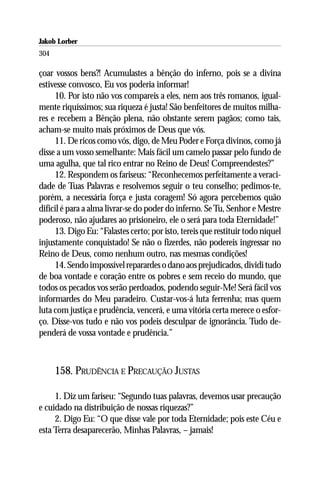Jakob Lorber
304

çoar vossos bens?! Acumulastes a bênção do inferno, pois se a divina
estivesse convosco, Eu vos poderia informar!
     10. Por isto não vos compareis a eles, nem aos três romanos, igual-
mente riquíssimos; sua riqueza é justa! São benfeitores de muitos milha-
res e recebem a Bênção plena, não obstante serem pagãos; como tais,
acham-se muito mais próximos de Deus que vós.
     11. De ricos como vós, digo, de Meu Poder e Força divinos, como já
disse a um vosso semelhante: Mais fácil um camelo passar pelo fundo de
uma agulha, que tal rico entrar no Reino de Deus! Compreendestes?”
     12. Respondem os fariseus: “Reconhecemos perfeitamente a veraci-
dade de Tuas Palavras e resolvemos seguir o teu conselho; pedimos-te,
porém, a necessária força e justa coragem! Só agora percebemos quão
difícil é para a alma livrar-se do poder do inferno. Se Tu, Senhor e Mestre
poderoso, não ajudares ao prisioneiro, ele o será para toda Eternidade!”
     13. Digo Eu: “Falastes certo; por isto, tereis que restituir todo níquel
injustamente conquistado! Se não o fizerdes, não podereis ingressar no
Reino de Deus, como nenhum outro, nas mesmas condições!
     14. Sendo impossível reparardes o dano aos prejudicados, dividi tudo
de boa vontade e coração entre os pobres e sem receio do mundo, que
todos os pecados vos serão perdoados, podendo seguir-Me! Será fácil vos
informardes do Meu paradeiro. Custar-vos-á luta ferrenha; mas quem
luta com justiça e prudência, vencerá, e uma vitória certa merece o esfor-
ço. Disse-vos tudo e não vos podeis desculpar de ignorância. Tudo de-
penderá de vossa vontade e prudência.”



      158. PRUDÊNCIA E PRECAUÇÃO JUSTAS

     1. Diz um fariseu: “Segundo tuas palavras, devemos usar precaução
e cuidado na distribuição de nossas riquezas?”
     2. Digo Eu: “O que disse vale por toda Eternidade; pois este Céu e
esta Terra desaparecerão, Minhas Palavras, – jamais!
 