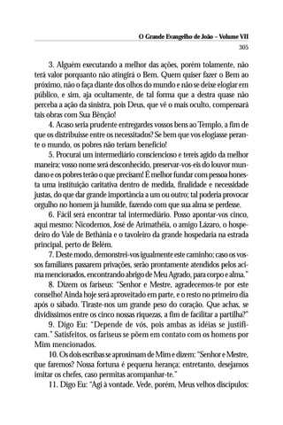 O Grande Evangelho de João – Volume VII
                                                                        305

      3. Alguém executando a melhor das ações, porém tolamente, não
terá valor porquanto não atingirá o Bem. Quem quiser fazer o Bem ao
próximo, não o faça diante dos olhos do mundo e não se deixe elogiar em
público, e sim, aja ocultamente, de tal forma que a destra quase não
perceba a ação da sinistra, pois Deus, que vê o mais oculto, compensará
tais obras com Sua Bênção!
      4. Acaso seria prudente entregardes vossos bens ao Templo, a fim de
que os distribuisse entre os necessitados? Se bem que vos elogiasse peran-
te o mundo, os pobres não teriam benefício!
      5. Procurai um intermediário consciencioso e tereis agido da melhor
maneira; vosso nome será desconhecido, preservar-vos-eis do louvor mun-
dano e os pobres terão o que precisam! É melhor fundar com pessoa hones-
ta uma instituição caritativa dentro de medida, finalidade e necessidade
justas, do que dar grande importância a um ou outro; tal poderia provocar
orgulho no homem já humilde, fazendo com que sua alma se perdesse.
      6. Fácil será encontrar tal intermediário. Posso apontar-vos cinco,
aqui mesmo: Nicodemos, José de Arimathéia, o amigo Lázaro, o hospe-
deiro do Vale de Bethânia e o tavoleiro da grande hospedaria na estrada
principal, perto de Belém.
      7. Deste modo, demonstrei-vos igualmente este caminho; caso os vos-
sos familiares passarem privações, serão prontamente atendidos pelos aci-
ma mencionados, encontrando abrigo de Meu Agrado, para corpo e alma.”
      8. Dizem os fariseus: “Senhor e Mestre, agradecemos-te por este
conselho! Ainda hoje será aproveitado em parte, e o resto no primeiro dia
após o sábado. Tiraste-nos um grande peso do coração. Que achas, se
dividíssimos entre os cinco nossas riquezas, a fim de facilitar a partilha?”
      9. Digo Eu: “Depende de vós, pois ambas as idéias se justifi-
cam.” Satisfeitos, os fariseus se põem em contato com os homens por
Mim mencionados.
      10. Os dois escribas se aproximam de Mim e dizem: “Senhor e Mestre,
que faremos? Nossa fortuna é pequena herança; entretanto, desejamos
imitar os chefes, caso permitas acompanhar-te.”
      11. Digo Eu: “Agi à vontade. Vede, porém, Meus velhos discípulos:
 